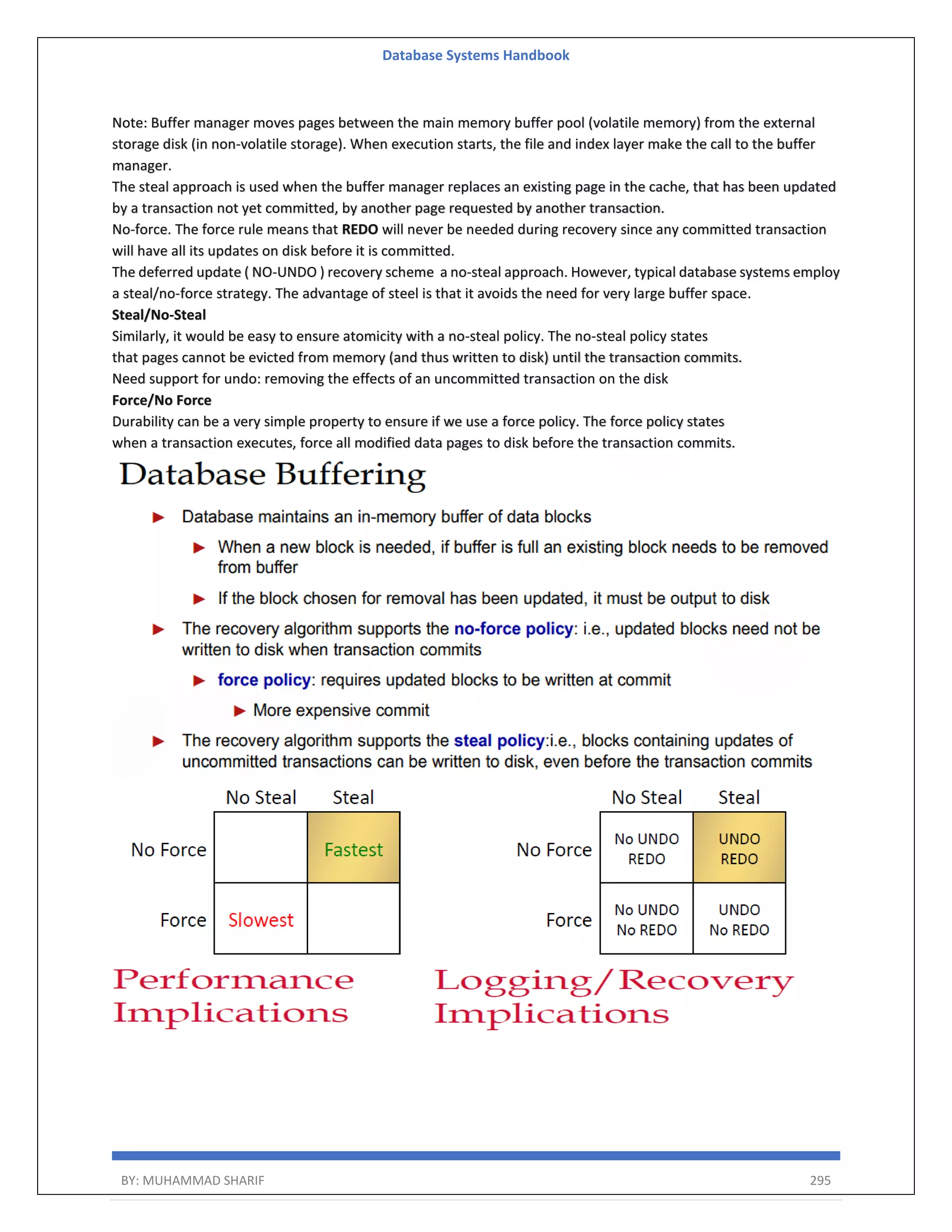 Database Systems Handbook BY: MUHAMMAD SHARIF 295 Note: Buffer manager moves pages between the main memory buffer pool (volatile memory) from the external storage disk (in non-volatile storage). When execution starts, the file and index layer make the call to the buffer manager. The steal approach is used when the buffer manager replaces an existing page in the cache, that has been updated by a transaction not yet committed, by another page requested by another transaction. No-force. The force rule means that REDO will never be needed during recovery since any committed transaction will have all its updates on disk before it is committed. The deferred update ( NO-UNDO ) recovery scheme a no-steal approach. However, typical database systems employ a steal/no-force strategy. The advantage of steel is that it avoids the need for very large buffer space. Steal/No-Steal Similarly, it would be easy to ensure atomicity with a no-steal policy. The no-steal policy states that pages cannot be evicted from memory (and thus written to disk) until the transaction commits. Need support for undo: removing the effects of an uncommitted transaction on the disk Force/No Force Durability can be a very simple property to ensure if we use a force policy. The force policy states when a transaction executes, force all modified data pages to disk before the transaction commits. 