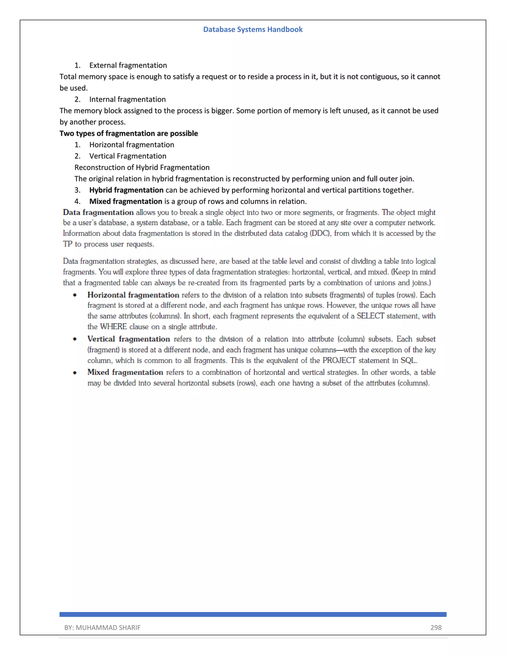 Database Systems Handbook BY: MUHAMMAD SHARIF 298 1. External fragmentation Total memory space is enough to satisfy a request or to reside a process in it, but it is not contiguous, so it cannot be used. 2. Internal fragmentation The memory block assigned to the process is bigger. Some portion of memory is left unused, as it cannot be used by another process. Two types of fragmentation are possible 1. Horizontal fragmentation 2. Vertical Fragmentation Reconstruction of Hybrid Fragmentation The original relation in hybrid fragmentation is reconstructed by performing union and full outer join. 3. Hybrid fragmentation can be achieved by performing horizontal and vertical partitions together. 4. Mixed fragmentation is a group of rows and columns in relation. 