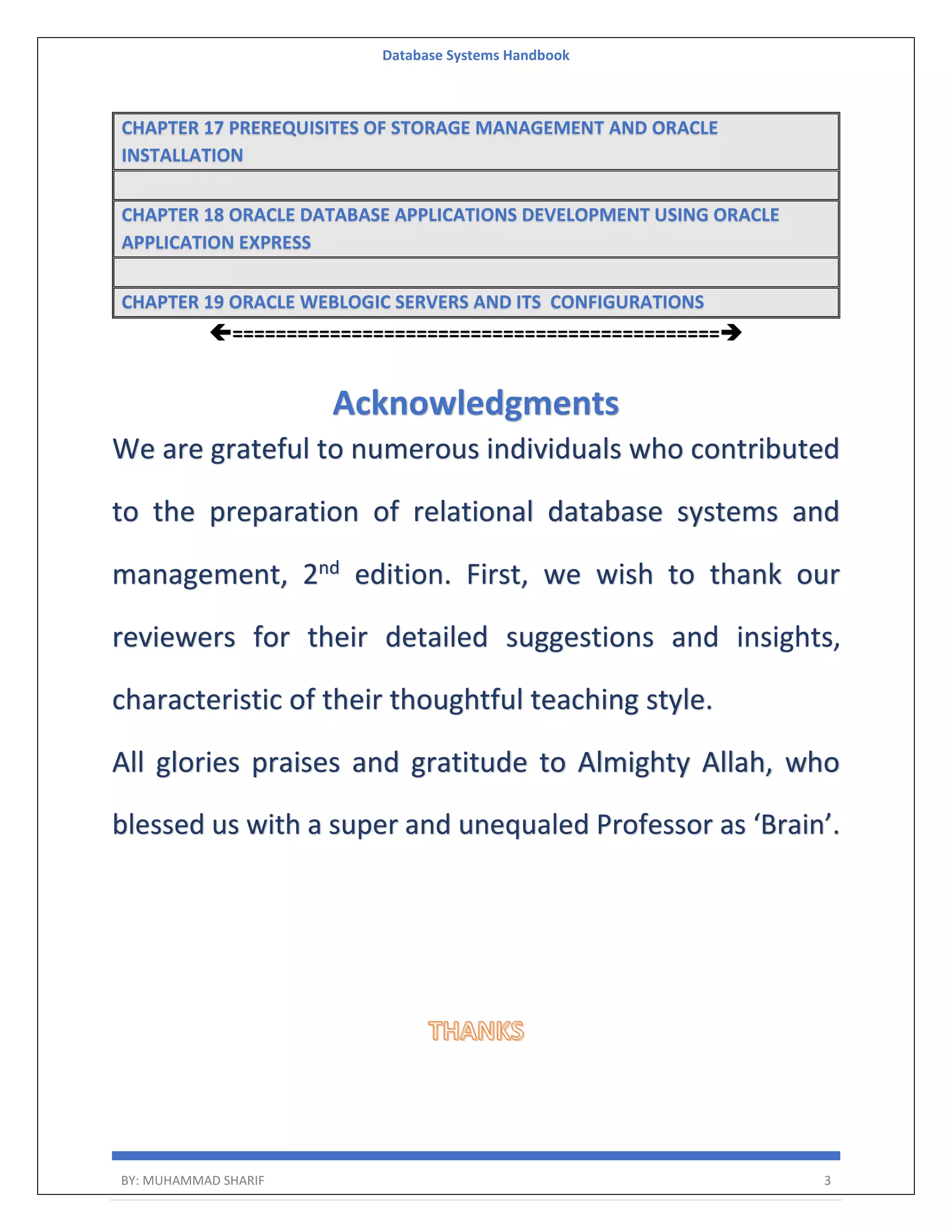 Database Systems Handbook BY: MUHAMMAD SHARIF 3 CHAPTER 17 PREREQUISITES OF STORAGE MANAGEMENT AND ORACLE INSTALLATION CHAPTER 18 ORACLE DATABASE APPLICATIONS DEVELOPMENT USING ORACLE APPLICATION EXPRESS CHAPTER 19 ORACLE WEBLOGIC SERVERS AND ITS CONFIGURATIONS ============================================= Acknowledgments We are grateful to numerous individuals who contributed to the preparation of relational database systems and management, 2nd edition. First, we wish to thank our reviewers for their detailed suggestions and insights, characteristic of their thoughtful teaching style. All glories praises and gratitude to Almighty Allah, who blessed us with a super and unequaled Professor as ‘Brain’. 