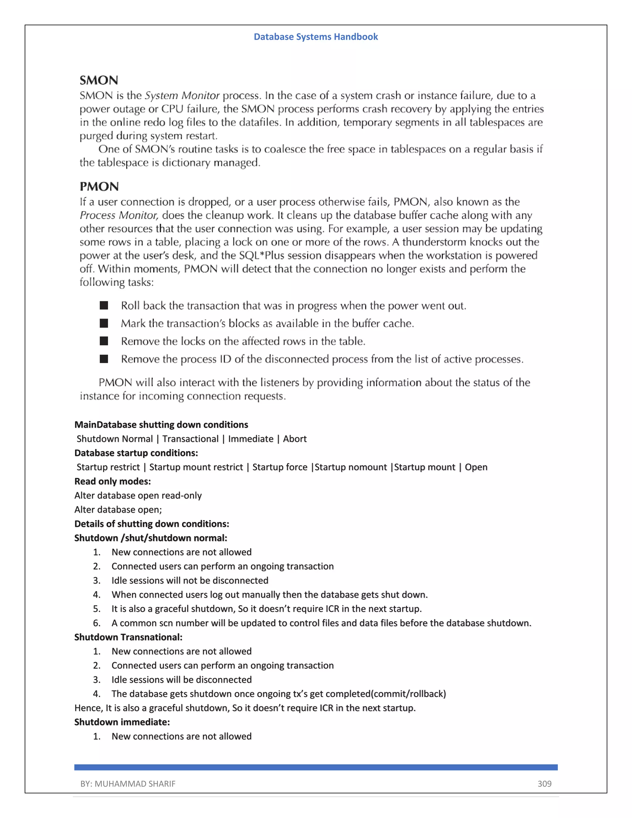 Database Systems Handbook BY: MUHAMMAD SHARIF 309 MainDatabase shutting down conditions Shutdown Normal | Transactional | Immediate | Abort Database startup conditions: Startup restrict | Startup mount restrict | Startup force |Startup nomount |Startup mount | Open Read only modes: Alter database open read-only Alter database open; Details of shutting down conditions: Shutdown /shut/shutdown normal: 1. New connections are not allowed 2. Connected users can perform an ongoing transaction 3. Idle sessions will not be disconnected 4. When connected users log out manually then the database gets shut down. 5. It is also a graceful shutdown, So it doesn’t require ICR in the next startup. 6. A common scn number will be updated to control files and data files before the database shutdown. Shutdown Transnational: 1. New connections are not allowed 2. Connected users can perform an ongoing transaction 3. Idle sessions will be disconnected 4. The database gets shutdown once ongoing tx’s get completed(commit/rollback) Hence, It is also a graceful shutdown, So it doesn’t require ICR in the next startup. Shutdown immediate: 1. New connections are not allowed 