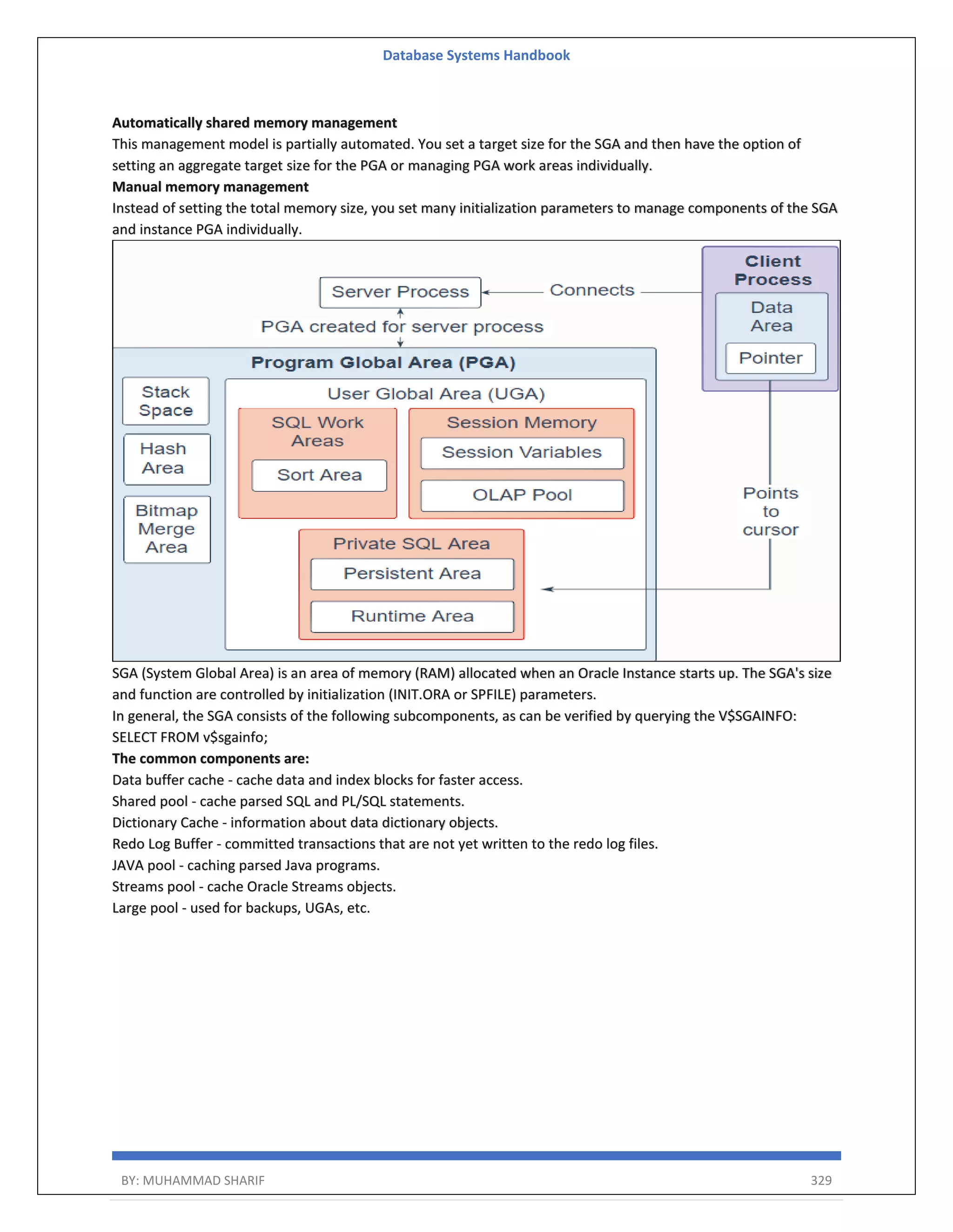 Database Systems Handbook BY: MUHAMMAD SHARIF 329 Automatically shared memory management This management model is partially automated. You set a target size for the SGA and then have the option of setting an aggregate target size for the PGA or managing PGA work areas individually. Manual memory management Instead of setting the total memory size, you set many initialization parameters to manage components of the SGA and instance PGA individually. SGA (System Global Area) is an area of memory (RAM) allocated when an Oracle Instance starts up. The SGA's size and function are controlled by initialization (INIT.ORA or SPFILE) parameters. In general, the SGA consists of the following subcomponents, as can be verified by querying the V$SGAINFO: SELECT FROM v$sgainfo; The common components are: Data buffer cache - cache data and index blocks for faster access. Shared pool - cache parsed SQL and PL/SQL statements. Dictionary Cache - information about data dictionary objects. Redo Log Buffer - committed transactions that are not yet written to the redo log files. JAVA pool - caching parsed Java programs. Streams pool - cache Oracle Streams objects. Large pool - used for backups, UGAs, etc. 