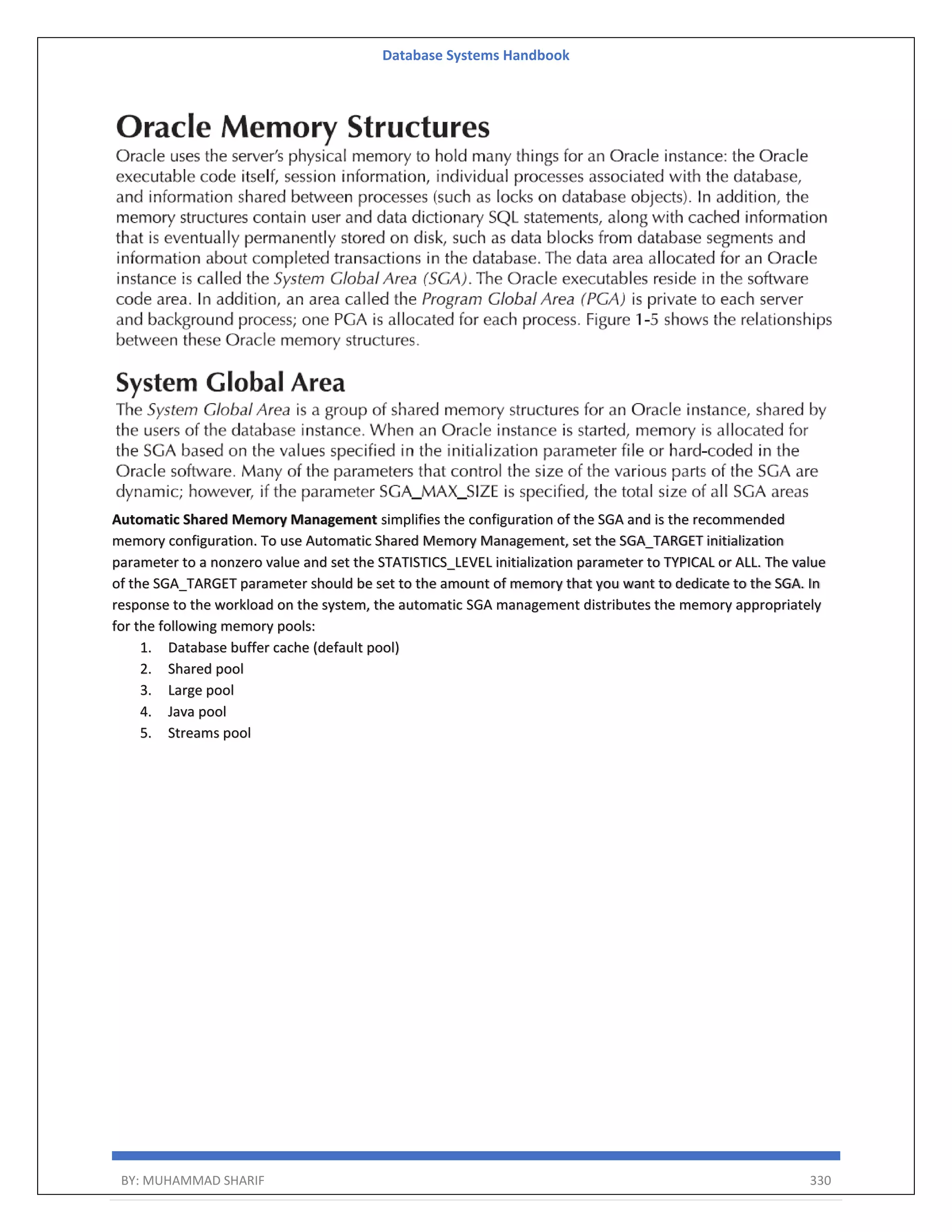 Database Systems Handbook BY: MUHAMMAD SHARIF 330 Automatic Shared Memory Management simplifies the configuration of the SGA and is the recommended memory configuration. To use Automatic Shared Memory Management, set the SGA_TARGET initialization parameter to a nonzero value and set the STATISTICS_LEVEL initialization parameter to TYPICAL or ALL. The value of the SGA_TARGET parameter should be set to the amount of memory that you want to dedicate to the SGA. In response to the workload on the system, the automatic SGA management distributes the memory appropriately for the following memory pools: 1. Database buffer cache (default pool) 2. Shared pool 3. Large pool 4. Java pool 5. Streams pool 