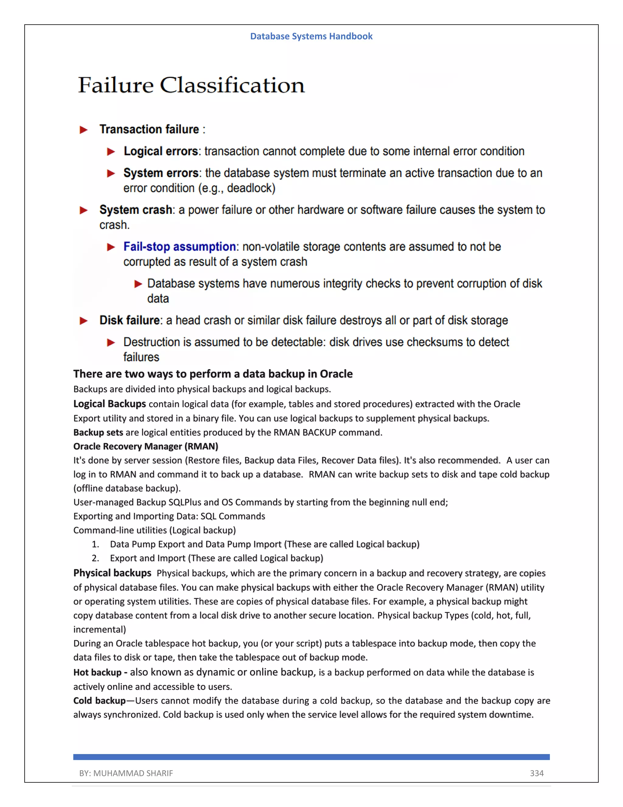 Database Systems Handbook BY: MUHAMMAD SHARIF 334 There are two ways to perform a data backup in Oracle Backups are divided into physical backups and logical backups. Logical Backups contain logical data (for example, tables and stored procedures) extracted with the Oracle Export utility and stored in a binary file. You can use logical backups to supplement physical backups. Backup sets are logical entities produced by the RMAN BACKUP command. Oracle Recovery Manager (RMAN) It's done by server session (Restore files, Backup data Files, Recover Data files). It's also recommended. A user can log in to RMAN and command it to back up a database. RMAN can write backup sets to disk and tape cold backup (offline database backup). User-managed Backup SQLPlus and OS Commands by starting from the beginning null end; Exporting and Importing Data: SQL Commands Command-line utilities (Logical backup) 1. Data Pump Export and Data Pump Import (These are called Logical backup) 2. Export and Import (These are called Logical backup) Physical backups Physical backups, which are the primary concern in a backup and recovery strategy, are copies of physical database files. You can make physical backups with either the Oracle Recovery Manager (RMAN) utility or operating system utilities. These are copies of physical database files. For example, a physical backup might copy database content from a local disk drive to another secure location. Physical backup Types (cold, hot, full, incremental) During an Oracle tablespace hot backup, you (or your script) puts a tablespace into backup mode, then copy the data files to disk or tape, then take the tablespace out of backup mode. Hot backup - also known as dynamic or online backup, is a backup performed on data while the database is actively online and accessible to users. Cold backup—Users cannot modify the database during a cold backup, so the database and the backup copy are always synchronized. Cold backup is used only when the service level allows for the required system downtime. 