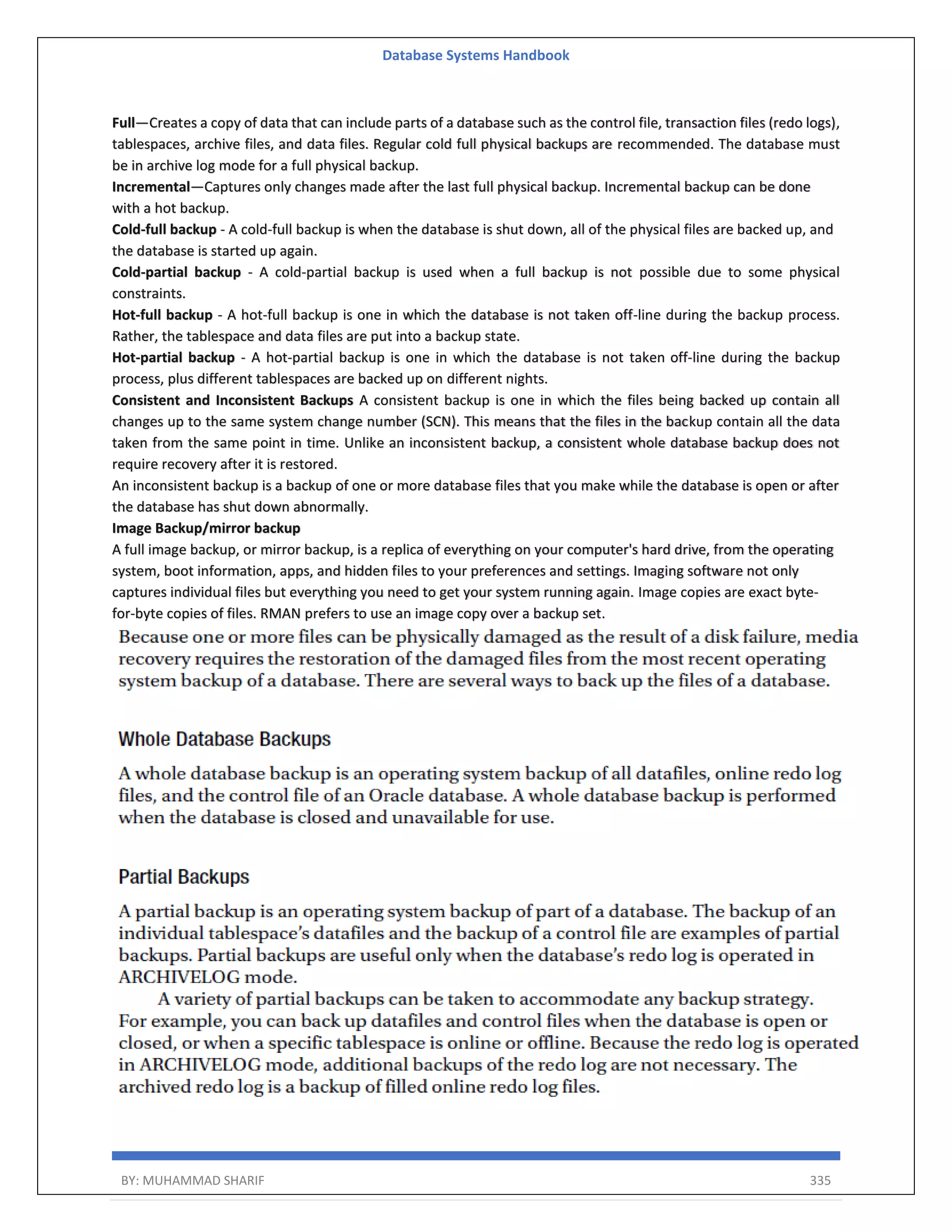 Database Systems Handbook BY: MUHAMMAD SHARIF 335 Full—Creates a copy of data that can include parts of a database such as the control file, transaction files (redo logs), tablespaces, archive files, and data files. Regular cold full physical backups are recommended. The database must be in archive log mode for a full physical backup. Incremental—Captures only changes made after the last full physical backup. Incremental backup can be done with a hot backup. Cold-full backup - A cold-full backup is when the database is shut down, all of the physical files are backed up, and the database is started up again. Cold-partial backup - A cold-partial backup is used when a full backup is not possible due to some physical constraints. Hot-full backup - A hot-full backup is one in which the database is not taken off-line during the backup process. Rather, the tablespace and data files are put into a backup state. Hot-partial backup - A hot-partial backup is one in which the database is not taken off-line during the backup process, plus different tablespaces are backed up on different nights. Consistent and Inconsistent Backups A consistent backup is one in which the files being backed up contain all changes up to the same system change number (SCN). This means that the files in the backup contain all the data taken from the same point in time. Unlike an inconsistent backup, a consistent whole database backup does not require recovery after it is restored. An inconsistent backup is a backup of one or more database files that you make while the database is open or after the database has shut down abnormally. Image Backup/mirror backup A full image backup, or mirror backup, is a replica of everything on your computer's hard drive, from the operating system, boot information, apps, and hidden files to your preferences and settings. Imaging software not only captures individual files but everything you need to get your system running again. Image copies are exact byte- for-byte copies of files. RMAN prefers to use an image copy over a backup set. 