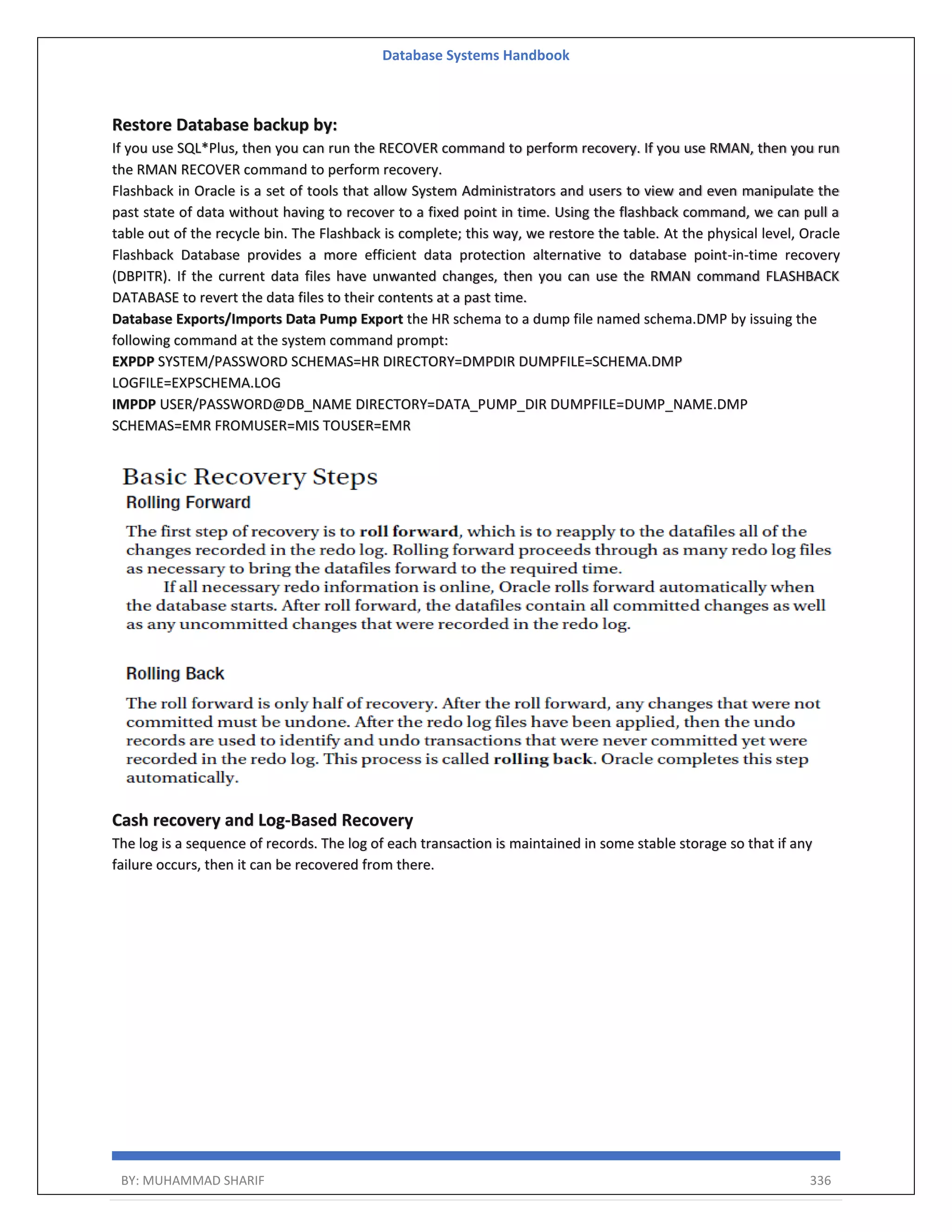 Database Systems Handbook BY: MUHAMMAD SHARIF 336 Restore Database backup by: If you use SQL*Plus, then you can run the RECOVER command to perform recovery. If you use RMAN, then you run the RMAN RECOVER command to perform recovery. Flashback in Oracle is a set of tools that allow System Administrators and users to view and even manipulate the past state of data without having to recover to a fixed point in time. Using the flashback command, we can pull a table out of the recycle bin. The Flashback is complete; this way, we restore the table. At the physical level, Oracle Flashback Database provides a more efficient data protection alternative to database point-in-time recovery (DBPITR). If the current data files have unwanted changes, then you can use the RMAN command FLASHBACK DATABASE to revert the data files to their contents at a past time. Database Exports/Imports Data Pump Export the HR schema to a dump file named schema.DMP by issuing the following command at the system command prompt: EXPDP SYSTEM/PASSWORD SCHEMAS=HR DIRECTORY=DMPDIR DUMPFILE=SCHEMA.DMP LOGFILE=EXPSCHEMA.LOG IMPDP USER/PASSWORD@DB_NAME DIRECTORY=DATA_PUMP_DIR DUMPFILE=DUMP_NAME.DMP SCHEMAS=EMR FROMUSER=MIS TOUSER=EMR Cash recovery and Log-Based Recovery The log is a sequence of records. The log of each transaction is maintained in some stable storage so that if any failure occurs, then it can be recovered from there. 