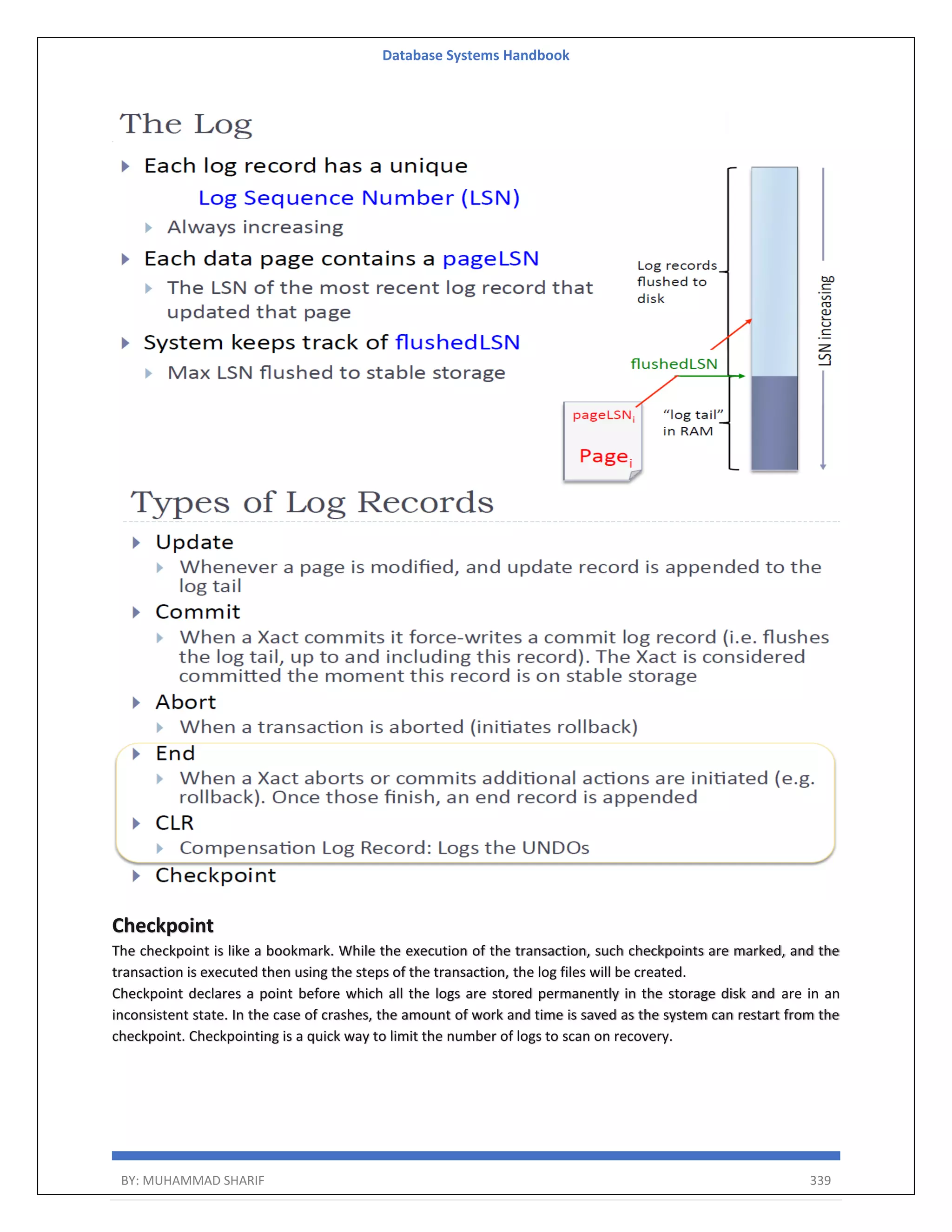Database Systems Handbook BY: MUHAMMAD SHARIF 339 Checkpoint The checkpoint is like a bookmark. While the execution of the transaction, such checkpoints are marked, and the transaction is executed then using the steps of the transaction, the log files will be created. Checkpoint declares a point before which all the logs are stored permanently in the storage disk and are in an inconsistent state. In the case of crashes, the amount of work and time is saved as the system can restart from the checkpoint. Checkpointing is a quick way to limit the number of logs to scan on recovery. 