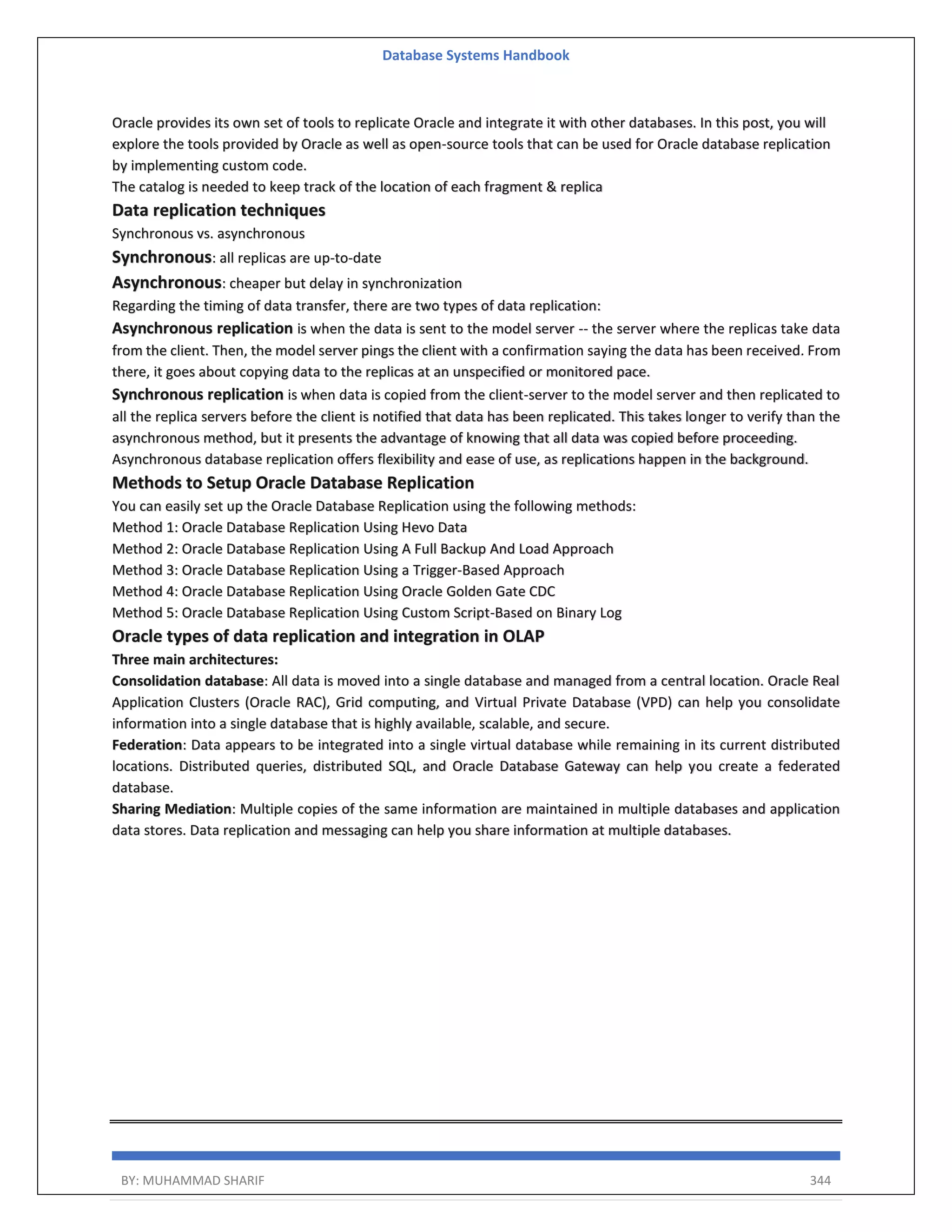 Database Systems Handbook BY: MUHAMMAD SHARIF 344 Oracle provides its own set of tools to replicate Oracle and integrate it with other databases. In this post, you will explore the tools provided by Oracle as well as open-source tools that can be used for Oracle database replication by implementing custom code. The catalog is needed to keep track of the location of each fragment & replica Data replication techniques Synchronous vs. asynchronous Synchronous: all replicas are up-to-date Asynchronous: cheaper but delay in synchronization Regarding the timing of data transfer, there are two types of data replication: Asynchronous replication is when the data is sent to the model server -- the server where the replicas take data from the client. Then, the model server pings the client with a confirmation saying the data has been received. From there, it goes about copying data to the replicas at an unspecified or monitored pace. Synchronous replication is when data is copied from the client-server to the model server and then replicated to all the replica servers before the client is notified that data has been replicated. This takes longer to verify than the asynchronous method, but it presents the advantage of knowing that all data was copied before proceeding. Asynchronous database replication offers flexibility and ease of use, as replications happen in the background. Methods to Setup Oracle Database Replication You can easily set up the Oracle Database Replication using the following methods: Method 1: Oracle Database Replication Using Hevo Data Method 2: Oracle Database Replication Using A Full Backup And Load Approach Method 3: Oracle Database Replication Using a Trigger-Based Approach Method 4: Oracle Database Replication Using Oracle Golden Gate CDC Method 5: Oracle Database Replication Using Custom Script-Based on Binary Log Oracle types of data replication and integration in OLAP Three main architectures: Consolidation database: All data is moved into a single database and managed from a central location. Oracle Real Application Clusters (Oracle RAC), Grid computing, and Virtual Private Database (VPD) can help you consolidate information into a single database that is highly available, scalable, and secure. Federation: Data appears to be integrated into a single virtual database while remaining in its current distributed locations. Distributed queries, distributed SQL, and Oracle Database Gateway can help you create a federated database. Sharing Mediation: Multiple copies of the same information are maintained in multiple databases and application data stores. Data replication and messaging can help you share information at multiple databases. 