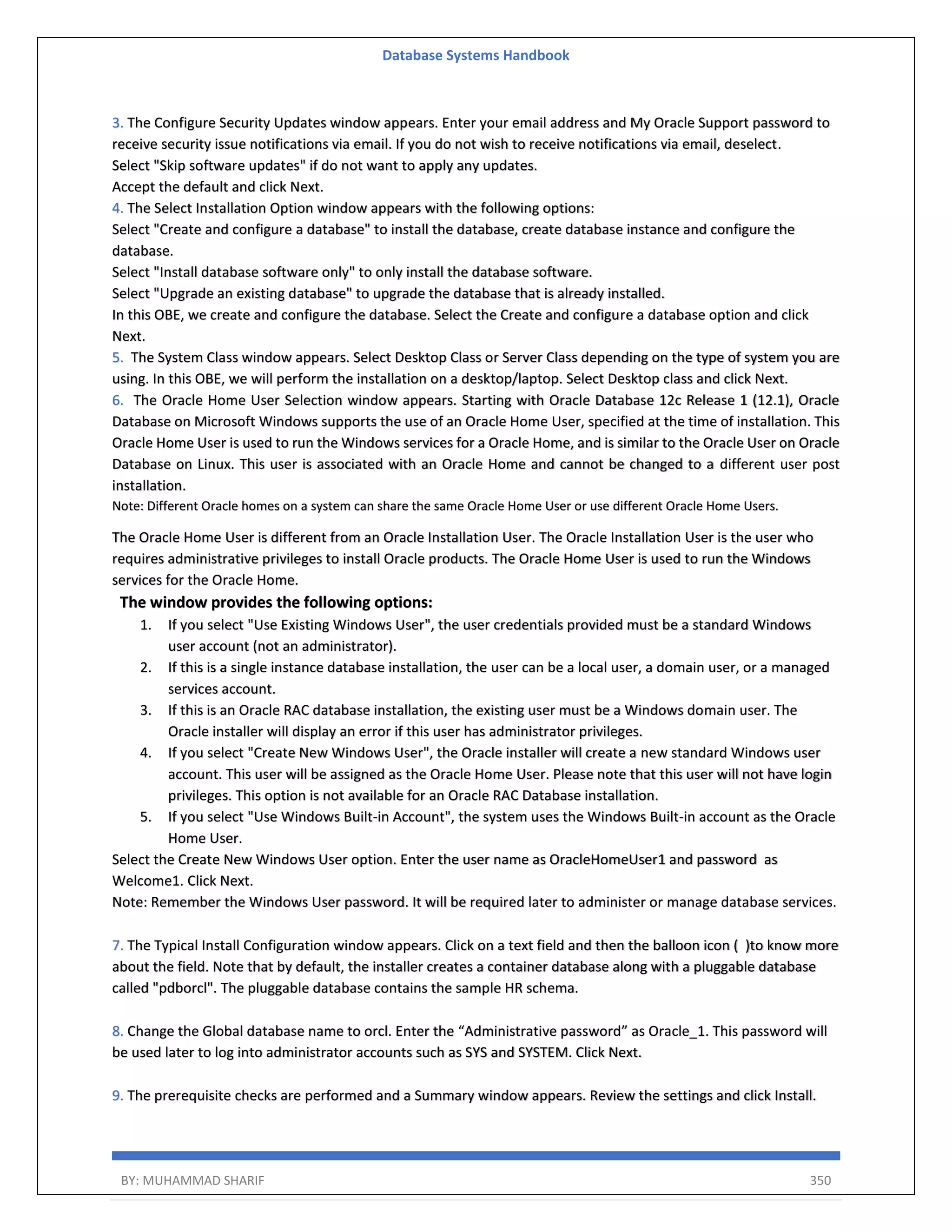 Database Systems Handbook BY: MUHAMMAD SHARIF 350 3. The Configure Security Updates window appears. Enter your email address and My Oracle Support password to receive security issue notifications via email. If you do not wish to receive notifications via email, deselect. Select "Skip software updates" if do not want to apply any updates. Accept the default and click Next. 4. The Select Installation Option window appears with the following options: Select "Create and configure a database" to install the database, create database instance and configure the database. Select "Install database software only" to only install the database software. Select "Upgrade an existing database" to upgrade the database that is already installed. In this OBE, we create and configure the database. Select the Create and configure a database option and click Next. 5. The System Class window appears. Select Desktop Class or Server Class depending on the type of system you are using. In this OBE, we will perform the installation on a desktop/laptop. Select Desktop class and click Next. 6. The Oracle Home User Selection window appears. Starting with Oracle Database 12c Release 1 (12.1), Oracle Database on Microsoft Windows supports the use of an Oracle Home User, specified at the time of installation. This Oracle Home User is used to run the Windows services for a Oracle Home, and is similar to the Oracle User on Oracle Database on Linux. This user is associated with an Oracle Home and cannot be changed to a different user post installation. Note: Different Oracle homes on a system can share the same Oracle Home User or use different Oracle Home Users. The Oracle Home User is different from an Oracle Installation User. The Oracle Installation User is the user who requires administrative privileges to install Oracle products. The Oracle Home User is used to run the Windows services for the Oracle Home. The window provides the following options: 1. If you select "Use Existing Windows User", the user credentials provided must be a standard Windows user account (not an administrator). 2. If this is a single instance database installation, the user can be a local user, a domain user, or a managed services account. 3. If this is an Oracle RAC database installation, the existing user must be a Windows domain user. The Oracle installer will display an error if this user has administrator privileges. 4. If you select "Create New Windows User", the Oracle installer will create a new standard Windows user account. This user will be assigned as the Oracle Home User. Please note that this user will not have login privileges. This option is not available for an Oracle RAC Database installation. 5. If you select "Use Windows Built-in Account", the system uses the Windows Built-in account as the Oracle Home User. Select the Create New Windows User option. Enter the user name as OracleHomeUser1 and password as Welcome1. Click Next. Note: Remember the Windows User password. It will be required later to administer or manage database services. 7. The Typical Install Configuration window appears. Click on a text field and then the balloon icon ( )to know more about the field. Note that by default, the installer creates a container database along with a pluggable database called "pdborcl". The pluggable database contains the sample HR schema. 8. Change the Global database name to orcl. Enter the “Administrative password” as Oracle_1. This password will be used later to log into administrator accounts such as SYS and SYSTEM. Click Next. 9. The prerequisite checks are performed and a Summary window appears. Review the settings and click Install. 