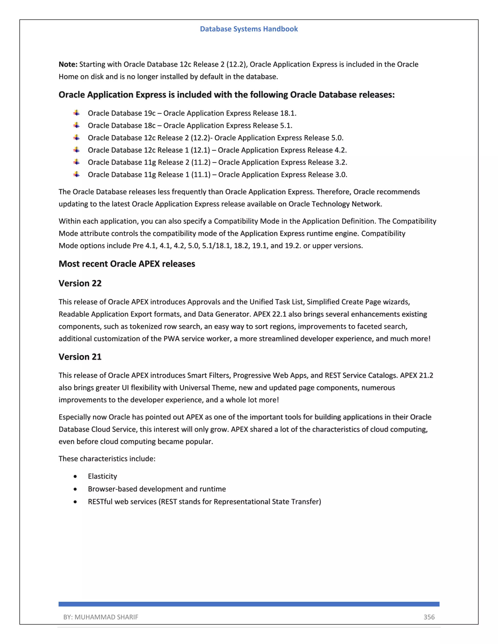 Database Systems Handbook BY: MUHAMMAD SHARIF 356 Note: Starting with Oracle Database 12c Release 2 (12.2), Oracle Application Express is included in the Oracle Home on disk and is no longer installed by default in the database. Oracle Application Express is included with the following Oracle Database releases: Oracle Database 19c – Oracle Application Express Release 18.1. Oracle Database 18c – Oracle Application Express Release 5.1. Oracle Database 12c Release 2 (12.2)- Oracle Application Express Release 5.0. Oracle Database 12c Release 1 (12.1) – Oracle Application Express Release 4.2. Oracle Database 11g Release 2 (11.2) – Oracle Application Express Release 3.2. Oracle Database 11g Release 1 (11.1) – Oracle Application Express Release 3.0. The Oracle Database releases less frequently than Oracle Application Express. Therefore, Oracle recommends updating to the latest Oracle Application Express release available on Oracle Technology Network. Within each application, you can also specify a Compatibility Mode in the Application Definition. The Compatibility Mode attribute controls the compatibility mode of the Application Express runtime engine. Compatibility Mode options include Pre 4.1, 4.1, 4.2, 5.0, 5.1/18.1, 18.2, 19.1, and 19.2. or upper versions. Most recent Oracle APEX releases Version 22 This release of Oracle APEX introduces Approvals and the Unified Task List, Simplified Create Page wizards, Readable Application Export formats, and Data Generator. APEX 22.1 also brings several enhancements existing components, such as tokenized row search, an easy way to sort regions, improvements to faceted search, additional customization of the PWA service worker, a more streamlined developer experience, and much more! Version 21 This release of Oracle APEX introduces Smart Filters, Progressive Web Apps, and REST Service Catalogs. APEX 21.2 also brings greater UI flexibility with Universal Theme, new and updated page components, numerous improvements to the developer experience, and a whole lot more! Especially now Oracle has pointed out APEX as one of the important tools for building applications in their Oracle Database Cloud Service, this interest will only grow. APEX shared a lot of the characteristics of cloud computing, even before cloud computing became popular. These characteristics include:  Elasticity  Browser-based development and runtime  RESTful web services (REST stands for Representational State Transfer) 