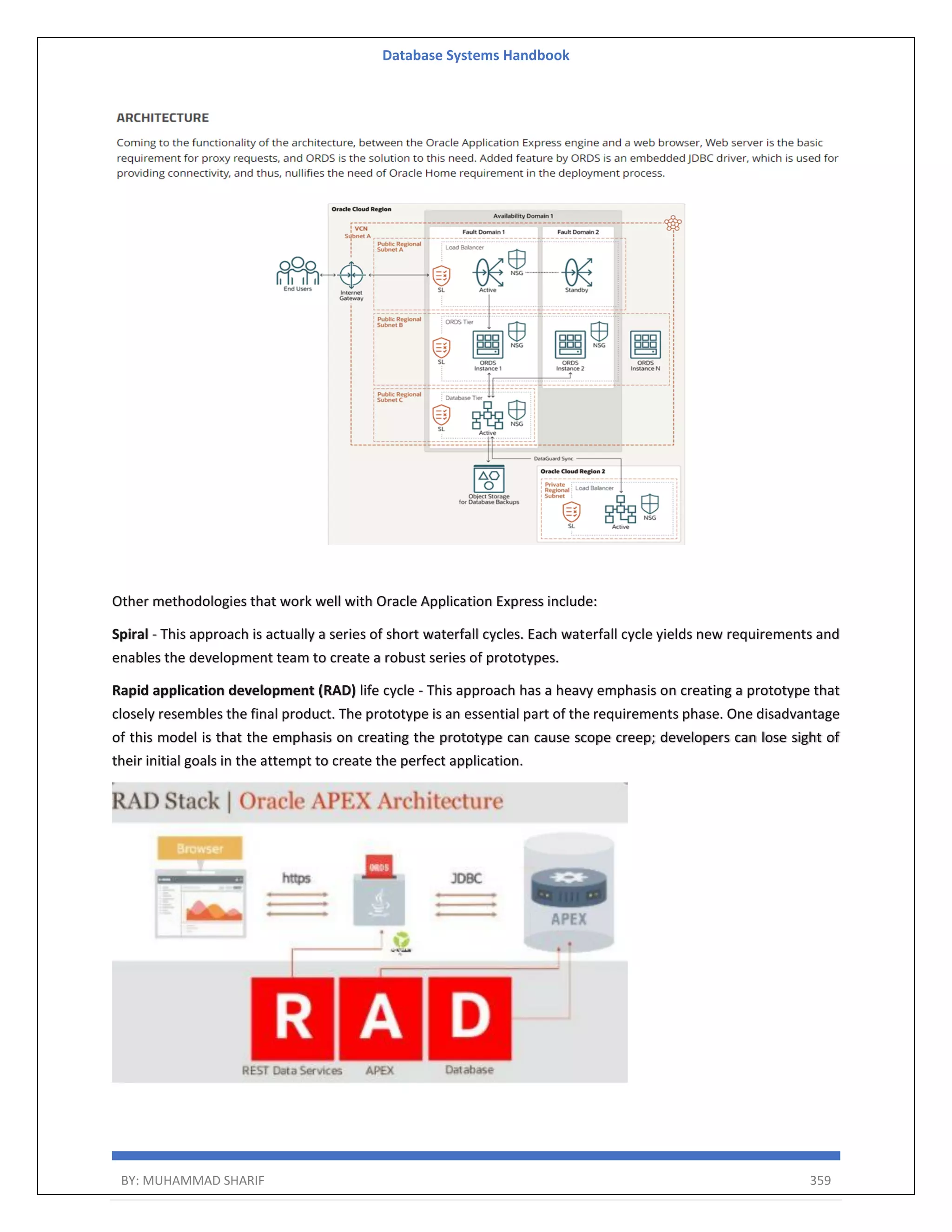 Database Systems Handbook BY: MUHAMMAD SHARIF 359 Other methodologies that work well with Oracle Application Express include: Spiral - This approach is actually a series of short waterfall cycles. Each waterfall cycle yields new requirements and enables the development team to create a robust series of prototypes. Rapid application development (RAD) life cycle - This approach has a heavy emphasis on creating a prototype that closely resembles the final product. The prototype is an essential part of the requirements phase. One disadvantage of this model is that the emphasis on creating the prototype can cause scope creep; developers can lose sight of their initial goals in the attempt to create the perfect application. 