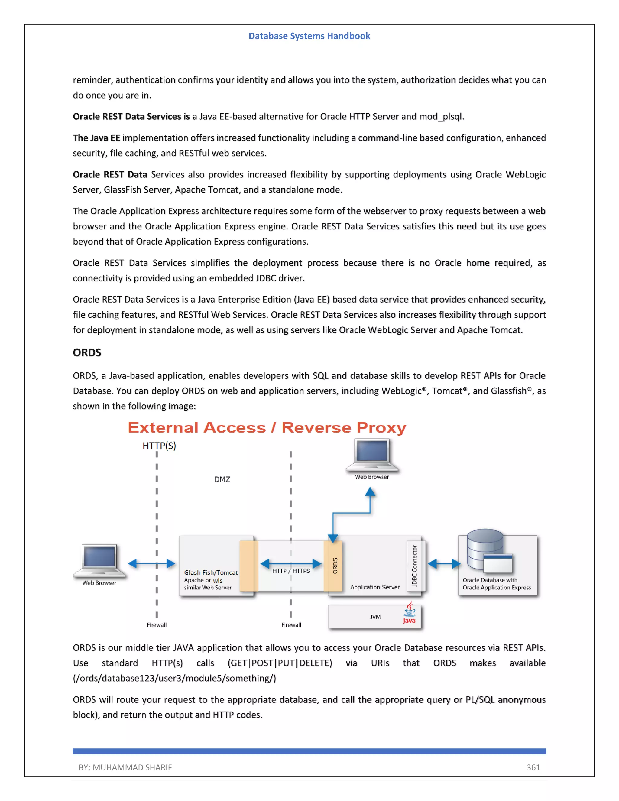 Database Systems Handbook BY: MUHAMMAD SHARIF 361 reminder, authentication confirms your identity and allows you into the system, authorization decides what you can do once you are in. Oracle REST Data Services is a Java EE-based alternative for Oracle HTTP Server and mod_plsql. The Java EE implementation offers increased functionality including a command-line based configuration, enhanced security, file caching, and RESTful web services. Oracle REST Data Services also provides increased flexibility by supporting deployments using Oracle WebLogic Server, GlassFish Server, Apache Tomcat, and a standalone mode. The Oracle Application Express architecture requires some form of the webserver to proxy requests between a web browser and the Oracle Application Express engine. Oracle REST Data Services satisfies this need but its use goes beyond that of Oracle Application Express configurations. Oracle REST Data Services simplifies the deployment process because there is no Oracle home required, as connectivity is provided using an embedded JDBC driver. Oracle REST Data Services is a Java Enterprise Edition (Java EE) based data service that provides enhanced security, file caching features, and RESTful Web Services. Oracle REST Data Services also increases flexibility through support for deployment in standalone mode, as well as using servers like Oracle WebLogic Server and Apache Tomcat. ORDS ORDS, a Java-based application, enables developers with SQL and database skills to develop REST APIs for Oracle Database. You can deploy ORDS on web and application servers, including WebLogic®, Tomcat®, and Glassfish®, as shown in the following image: ORDS is our middle tier JAVA application that allows you to access your Oracle Database resources via REST APIs. Use standard HTTP(s) calls (GET|POST|PUT|DELETE) via URIs that ORDS makes available (/ords/database123/user3/module5/something/) ORDS will route your request to the appropriate database, and call the appropriate query or PL/SQL anonymous block), and return the output and HTTP codes. 