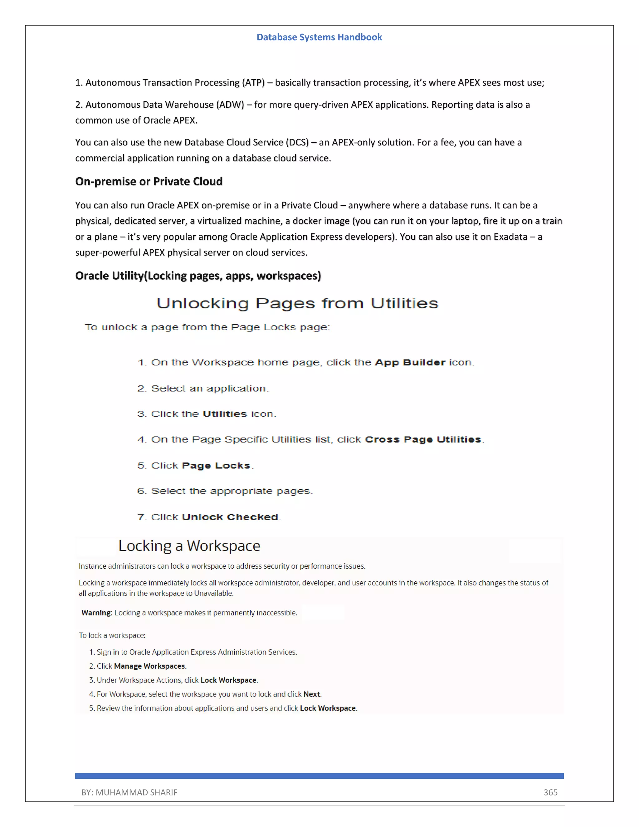Database Systems Handbook BY: MUHAMMAD SHARIF 365 1. Autonomous Transaction Processing (ATP) – basically transaction processing, it’s where APEX sees most use; 2. Autonomous Data Warehouse (ADW) – for more query-driven APEX applications. Reporting data is also a common use of Oracle APEX. You can also use the new Database Cloud Service (DCS) – an APEX-only solution. For a fee, you can have a commercial application running on a database cloud service. On-premise or Private Cloud You can also run Oracle APEX on-premise or in a Private Cloud – anywhere where a database runs. It can be a physical, dedicated server, a virtualized machine, a docker image (you can run it on your laptop, fire it up on a train or a plane – it’s very popular among Oracle Application Express developers). You can also use it on Exadata – a super-powerful APEX physical server on cloud services. Oracle Utility(Locking pages, apps, workspaces) 