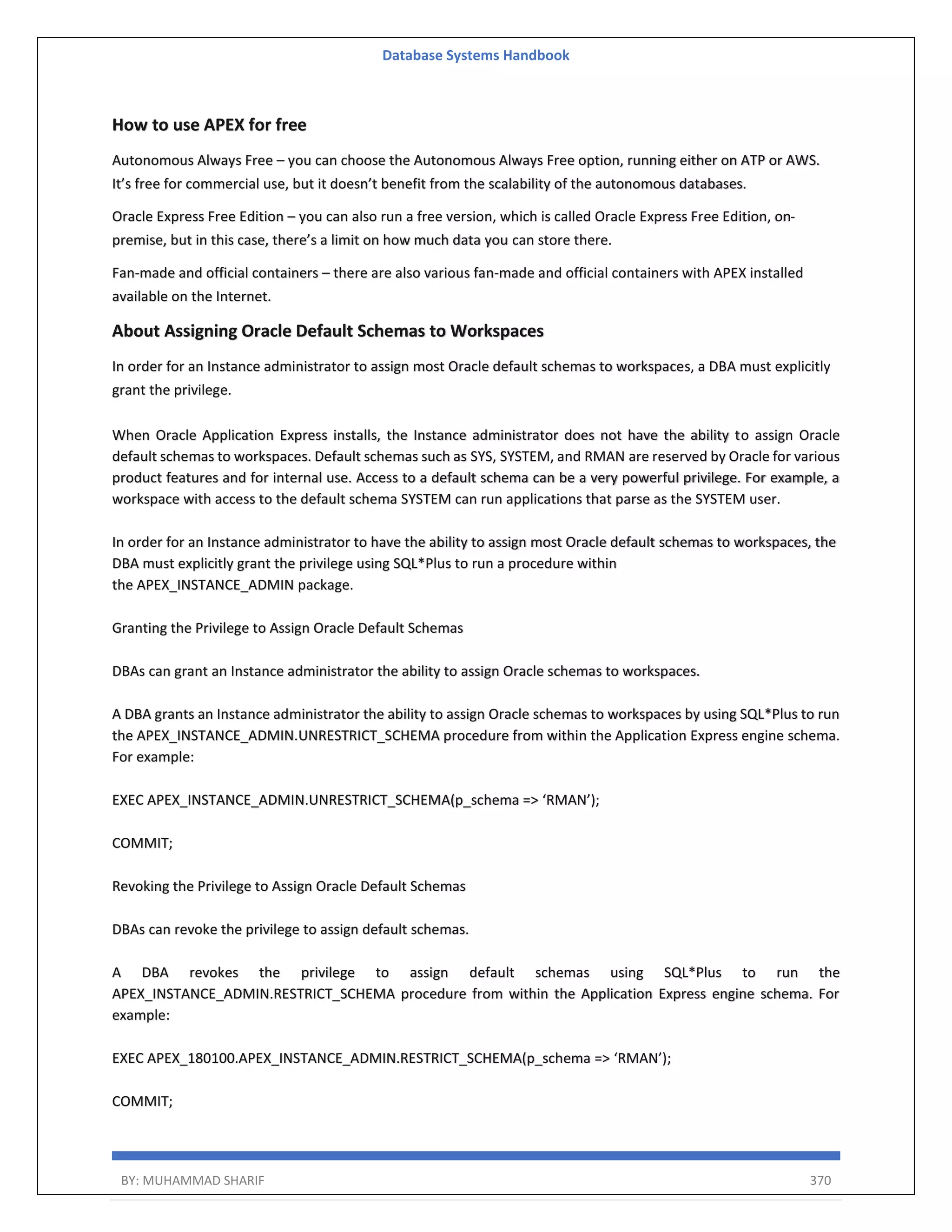 Database Systems Handbook BY: MUHAMMAD SHARIF 370 How to use APEX for free Autonomous Always Free – you can choose the Autonomous Always Free option, running either on ATP or AWS. It’s free for commercial use, but it doesn’t benefit from the scalability of the autonomous databases. Oracle Express Free Edition – you can also run a free version, which is called Oracle Express Free Edition, on- premise, but in this case, there’s a limit on how much data you can store there. Fan-made and official containers – there are also various fan-made and official containers with APEX installed available on the Internet. About Assigning Oracle Default Schemas to Workspaces In order for an Instance administrator to assign most Oracle default schemas to workspaces, a DBA must explicitly grant the privilege. When Oracle Application Express installs, the Instance administrator does not have the ability to assign Oracle default schemas to workspaces. Default schemas such as SYS, SYSTEM, and RMAN are reserved by Oracle for various product features and for internal use. Access to a default schema can be a very powerful privilege. For example, a workspace with access to the default schema SYSTEM can run applications that parse as the SYSTEM user. In order for an Instance administrator to have the ability to assign most Oracle default schemas to workspaces, the DBA must explicitly grant the privilege using SQL*Plus to run a procedure within the APEX_INSTANCE_ADMIN package. Granting the Privilege to Assign Oracle Default Schemas DBAs can grant an Instance administrator the ability to assign Oracle schemas to workspaces. A DBA grants an Instance administrator the ability to assign Oracle schemas to workspaces by using SQL*Plus to run the APEX_INSTANCE_ADMIN.UNRESTRICT_SCHEMA procedure from within the Application Express engine schema. For example: EXEC APEX_INSTANCE_ADMIN.UNRESTRICT_SCHEMA(p_schema => ‘RMAN’); COMMIT; Revoking the Privilege to Assign Oracle Default Schemas DBAs can revoke the privilege to assign default schemas. A DBA revokes the privilege to assign default schemas using SQL*Plus to run the APEX_INSTANCE_ADMIN.RESTRICT_SCHEMA procedure from within the Application Express engine schema. For example: EXEC APEX_180100.APEX_INSTANCE_ADMIN.RESTRICT_SCHEMA(p_schema => ‘RMAN’); COMMIT; 