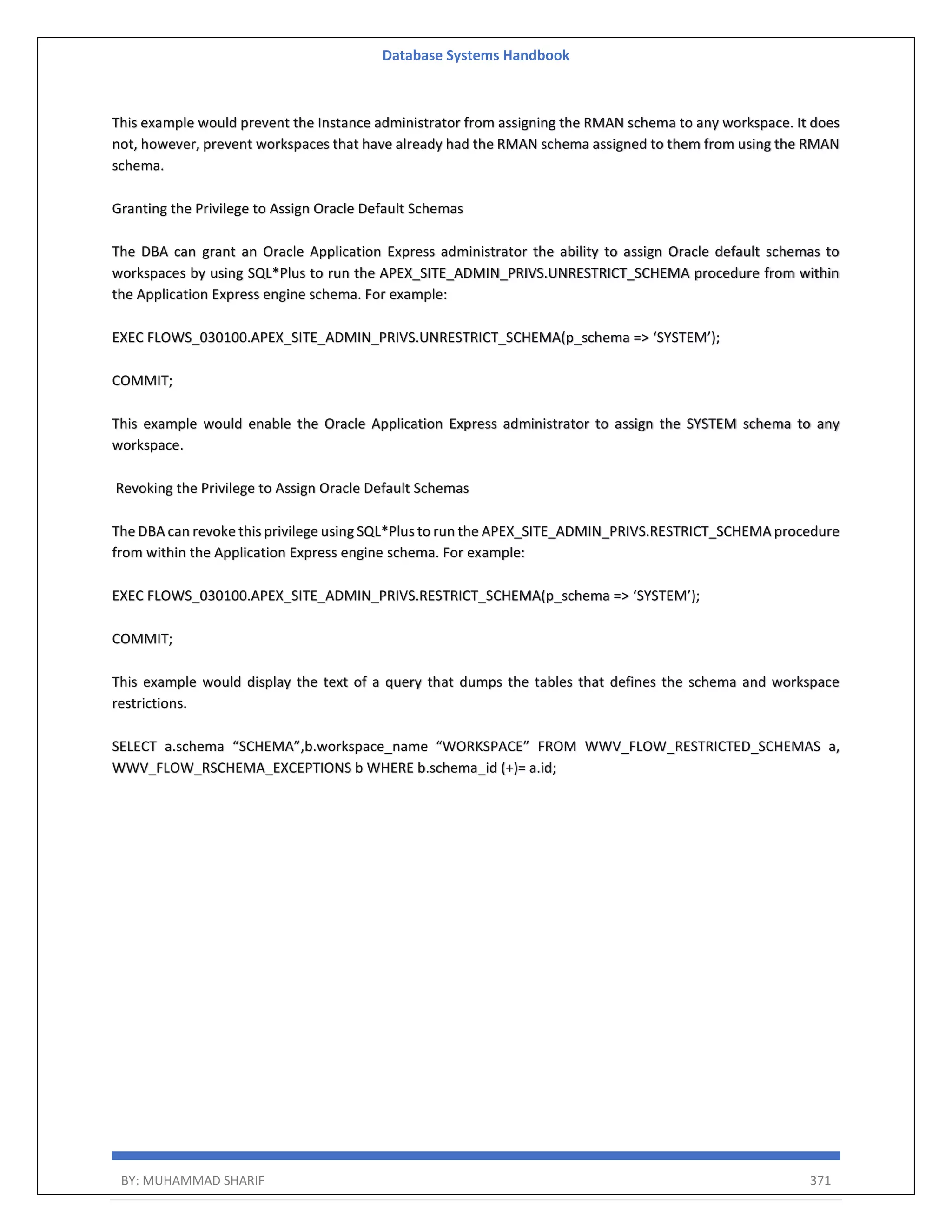 Database Systems Handbook BY: MUHAMMAD SHARIF 371 This example would prevent the Instance administrator from assigning the RMAN schema to any workspace. It does not, however, prevent workspaces that have already had the RMAN schema assigned to them from using the RMAN schema. Granting the Privilege to Assign Oracle Default Schemas The DBA can grant an Oracle Application Express administrator the ability to assign Oracle default schemas to workspaces by using SQL*Plus to run the APEX_SITE_ADMIN_PRIVS.UNRESTRICT_SCHEMA procedure from within the Application Express engine schema. For example: EXEC FLOWS_030100.APEX_SITE_ADMIN_PRIVS.UNRESTRICT_SCHEMA(p_schema => ‘SYSTEM’); COMMIT; This example would enable the Oracle Application Express administrator to assign the SYSTEM schema to any workspace. Revoking the Privilege to Assign Oracle Default Schemas The DBA can revoke this privilege using SQL*Plus to run the APEX_SITE_ADMIN_PRIVS.RESTRICT_SCHEMA procedure from within the Application Express engine schema. For example: EXEC FLOWS_030100.APEX_SITE_ADMIN_PRIVS.RESTRICT_SCHEMA(p_schema => ‘SYSTEM’); COMMIT; This example would display the text of a query that dumps the tables that defines the schema and workspace restrictions. SELECT a.schema “SCHEMA”,b.workspace_name “WORKSPACE” FROM WWV_FLOW_RESTRICTED_SCHEMAS a, WWV_FLOW_RSCHEMA_EXCEPTIONS b WHERE b.schema_id (+)= a.id; 