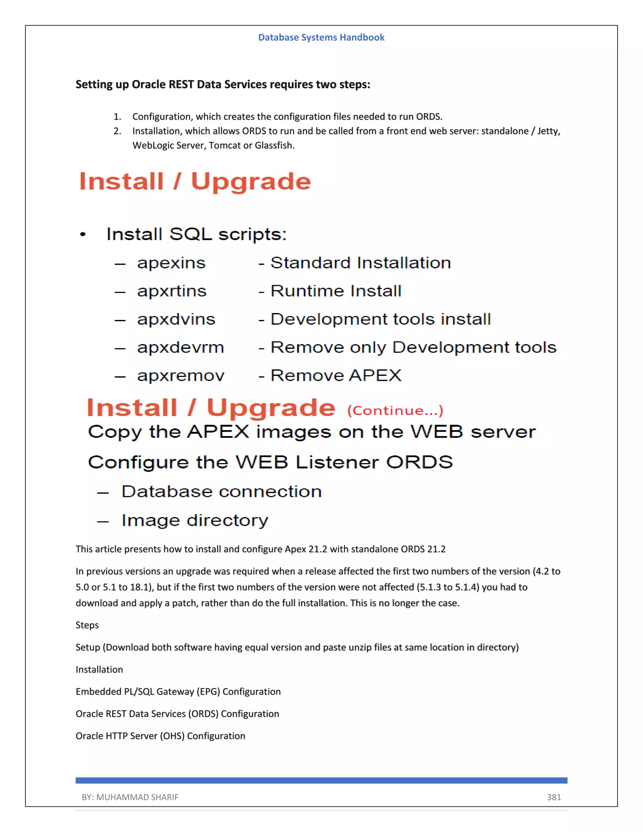 Database Systems Handbook BY: MUHAMMAD SHARIF 381 Setting up Oracle REST Data Services requires two steps: 1. Configuration, which creates the configuration files needed to run ORDS. 2. Installation, which allows ORDS to run and be called from a front end web server: standalone / Jetty, WebLogic Server, Tomcat or Glassfish. This article presents how to install and configure Apex 21.2 with standalone ORDS 21.2 In previous versions an upgrade was required when a release affected the first two numbers of the version (4.2 to 5.0 or 5.1 to 18.1), but if the first two numbers of the version were not affected (5.1.3 to 5.1.4) you had to download and apply a patch, rather than do the full installation. This is no longer the case. Steps Setup (Download both software having equal version and paste unzip files at same location in directory) Installation Embedded PL/SQL Gateway (EPG) Configuration Oracle REST Data Services (ORDS) Configuration Oracle HTTP Server (OHS) Configuration 