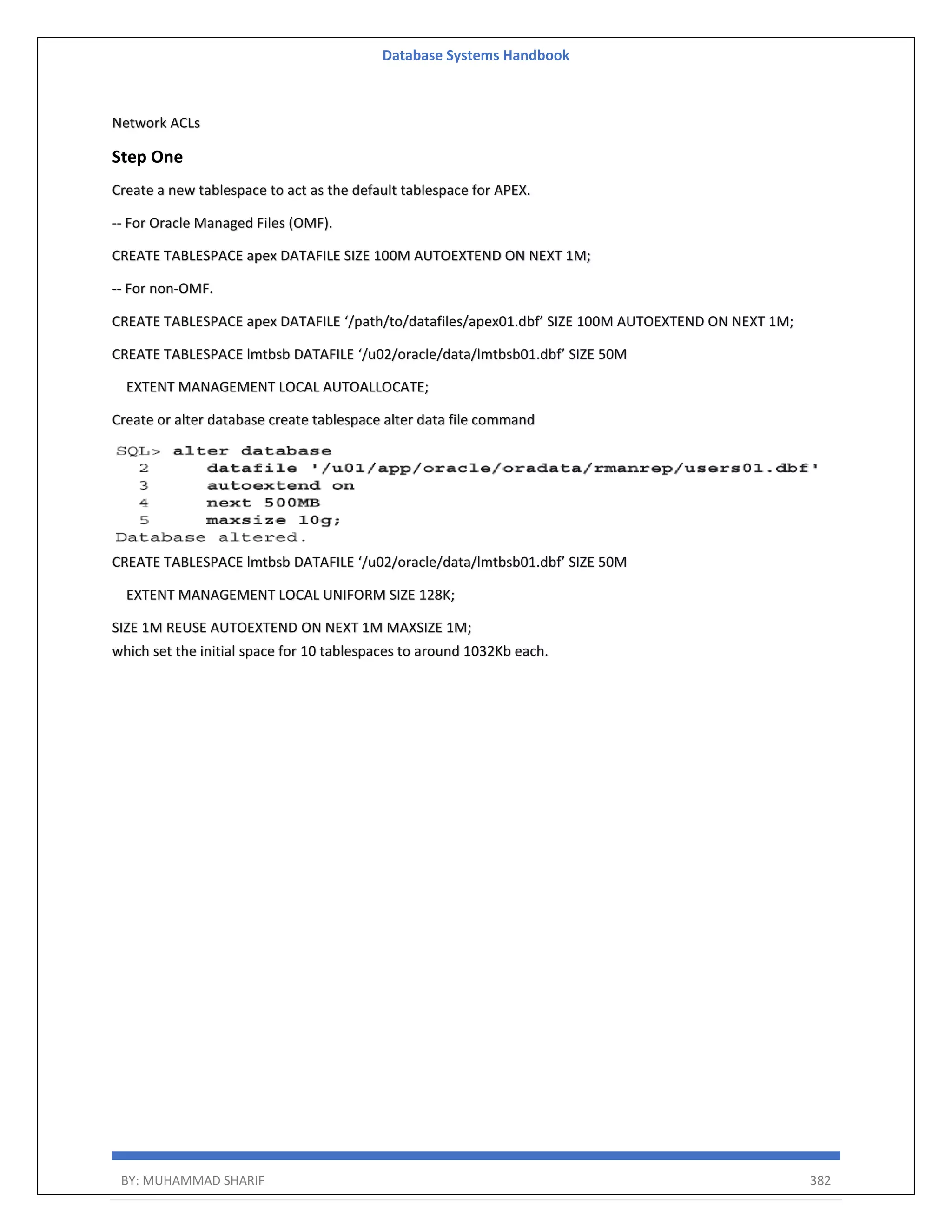 Database Systems Handbook BY: MUHAMMAD SHARIF 382 Network ACLs Step One Create a new tablespace to act as the default tablespace for APEX. -- For Oracle Managed Files (OMF). CREATE TABLESPACE apex DATAFILE SIZE 100M AUTOEXTEND ON NEXT 1M; -- For non-OMF. CREATE TABLESPACE apex DATAFILE ‘/path/to/datafiles/apex01.dbf’ SIZE 100M AUTOEXTEND ON NEXT 1M; CREATE TABLESPACE lmtbsb DATAFILE ‘/u02/oracle/data/lmtbsb01.dbf’ SIZE 50M EXTENT MANAGEMENT LOCAL AUTOALLOCATE; Create or alter database create tablespace alter data file command CREATE TABLESPACE lmtbsb DATAFILE ‘/u02/oracle/data/lmtbsb01.dbf’ SIZE 50M EXTENT MANAGEMENT LOCAL UNIFORM SIZE 128K; SIZE 1M REUSE AUTOEXTEND ON NEXT 1M MAXSIZE 1M; which set the initial space for 10 tablespaces to around 1032Kb each. 