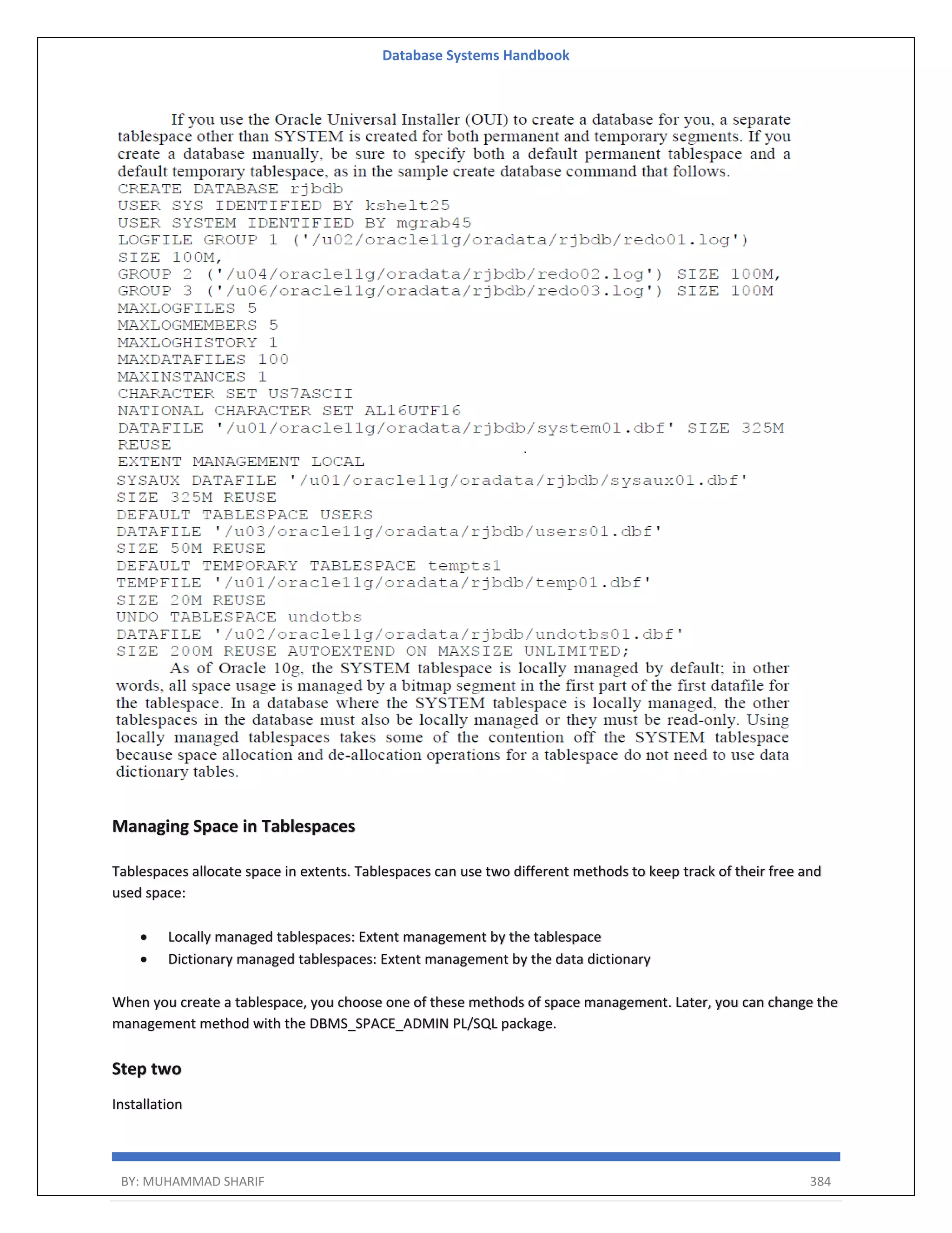 Database Systems Handbook BY: MUHAMMAD SHARIF 384 Managing Space in Tablespaces Tablespaces allocate space in extents. Tablespaces can use two different methods to keep track of their free and used space:  Locally managed tablespaces: Extent management by the tablespace  Dictionary managed tablespaces: Extent management by the data dictionary When you create a tablespace, you choose one of these methods of space management. Later, you can change the management method with the DBMS_SPACE_ADMIN PL/SQL package. Step two Installation 
