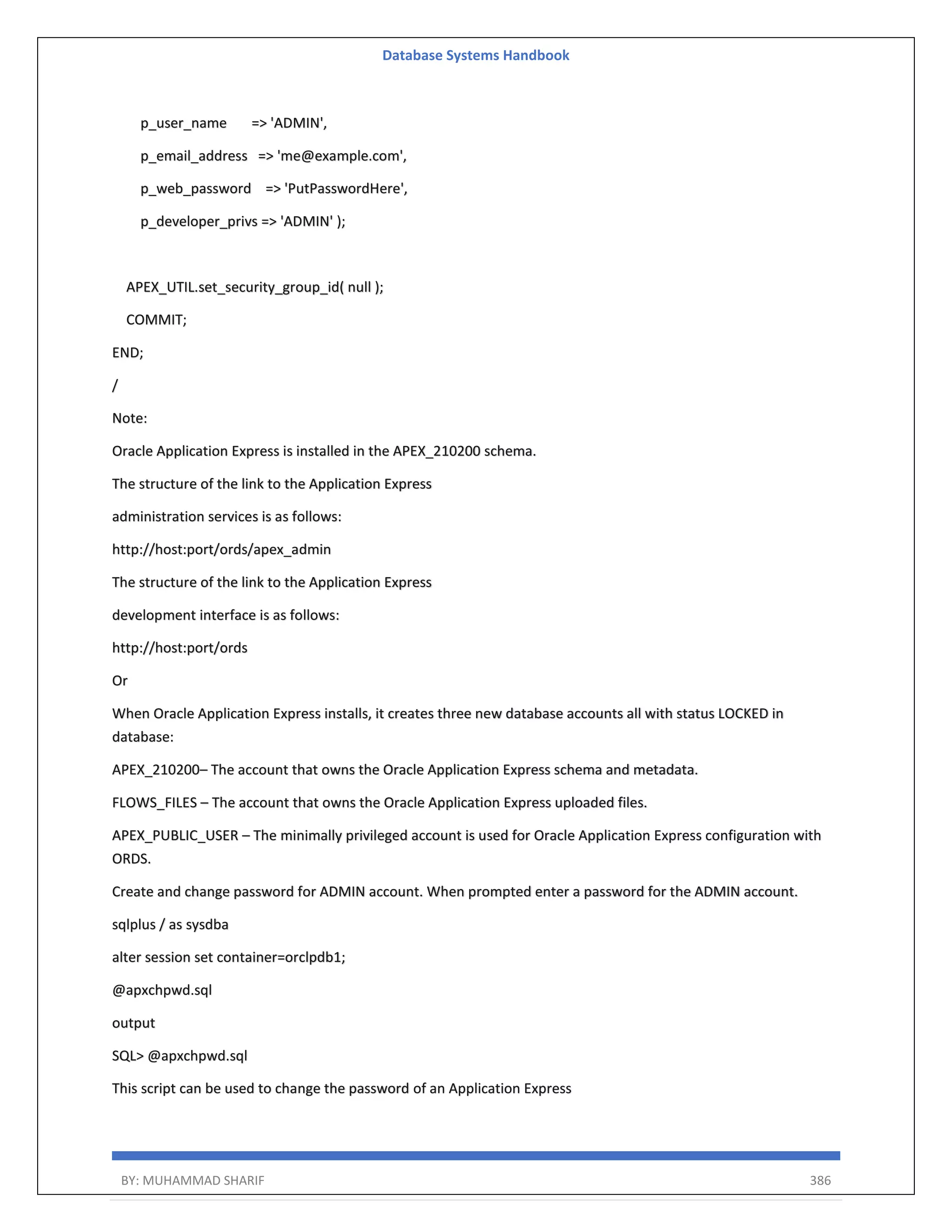 Database Systems Handbook BY: MUHAMMAD SHARIF 386 p_user_name => 'ADMIN', p_email_address => 'me@example.com', p_web_password => 'PutPasswordHere', p_developer_privs => 'ADMIN' ); APEX_UTIL.set_security_group_id( null ); COMMIT; END; / Note: Oracle Application Express is installed in the APEX_210200 schema. The structure of the link to the Application Express administration services is as follows: http://host:port/ords/apex_admin The structure of the link to the Application Express development interface is as follows: http://host:port/ords Or When Oracle Application Express installs, it creates three new database accounts all with status LOCKED in database: APEX_210200– The account that owns the Oracle Application Express schema and metadata. FLOWS_FILES – The account that owns the Oracle Application Express uploaded files. APEX_PUBLIC_USER – The minimally privileged account is used for Oracle Application Express configuration with ORDS. Create and change password for ADMIN account. When prompted enter a password for the ADMIN account. sqlplus / as sysdba alter session set container=orclpdb1; @apxchpwd.sql output SQL> @apxchpwd.sql This script can be used to change the password of an Application Express 