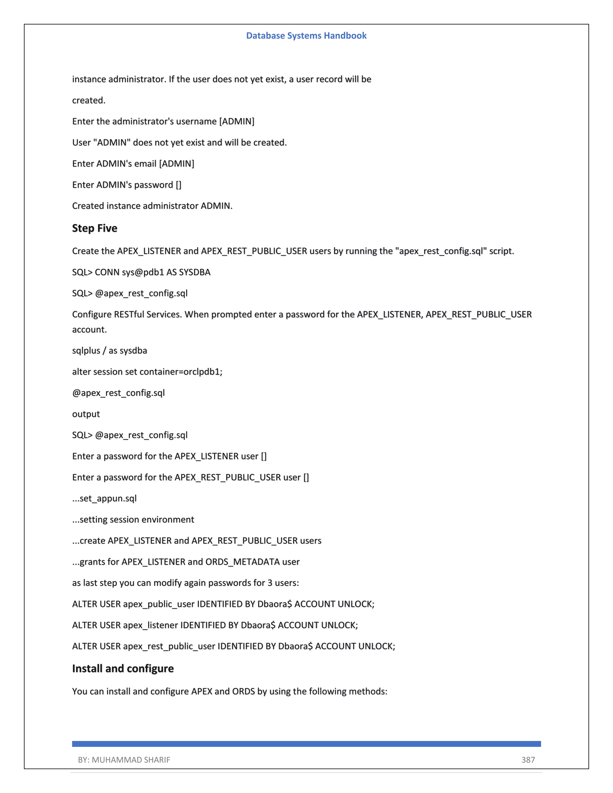 Database Systems Handbook BY: MUHAMMAD SHARIF 387 instance administrator. If the user does not yet exist, a user record will be created. Enter the administrator's username [ADMIN] User "ADMIN" does not yet exist and will be created. Enter ADMIN's email [ADMIN] Enter ADMIN's password [] Created instance administrator ADMIN. Step Five Create the APEX_LISTENER and APEX_REST_PUBLIC_USER users by running the "apex_rest_config.sql" script. SQL> CONN sys@pdb1 AS SYSDBA SQL> @apex_rest_config.sql Configure RESTful Services. When prompted enter a password for the APEX_LISTENER, APEX_REST_PUBLIC_USER account. sqlplus / as sysdba alter session set container=orclpdb1; @apex_rest_config.sql output SQL> @apex_rest_config.sql Enter a password for the APEX_LISTENER user [] Enter a password for the APEX_REST_PUBLIC_USER user [] ...set_appun.sql ...setting session environment ...create APEX_LISTENER and APEX_REST_PUBLIC_USER users ...grants for APEX_LISTENER and ORDS_METADATA user as last step you can modify again passwords for 3 users: ALTER USER apex_public_user IDENTIFIED BY Dbaora$ ACCOUNT UNLOCK; ALTER USER apex_listener IDENTIFIED BY Dbaora$ ACCOUNT UNLOCK; ALTER USER apex_rest_public_user IDENTIFIED BY Dbaora$ ACCOUNT UNLOCK; Install and configure You can install and configure APEX and ORDS by using the following methods: 