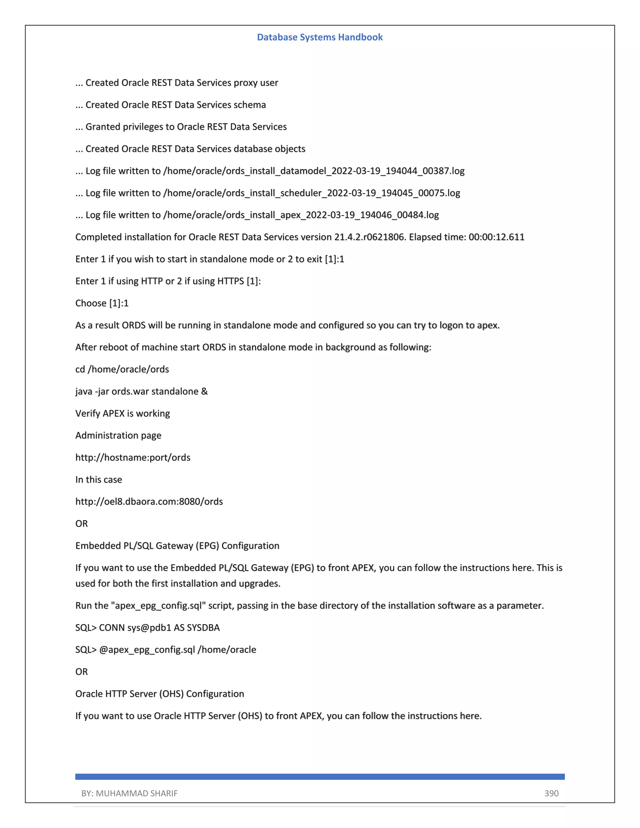 Database Systems Handbook BY: MUHAMMAD SHARIF 390 ... Created Oracle REST Data Services proxy user ... Created Oracle REST Data Services schema ... Granted privileges to Oracle REST Data Services ... Created Oracle REST Data Services database objects ... Log file written to /home/oracle/ords_install_datamodel_2022-03-19_194044_00387.log ... Log file written to /home/oracle/ords_install_scheduler_2022-03-19_194045_00075.log ... Log file written to /home/oracle/ords_install_apex_2022-03-19_194046_00484.log Completed installation for Oracle REST Data Services version 21.4.2.r0621806. Elapsed time: 00:00:12.611 Enter 1 if you wish to start in standalone mode or 2 to exit [1]:1 Enter 1 if using HTTP or 2 if using HTTPS [1]: Choose [1]:1 As a result ORDS will be running in standalone mode and configured so you can try to logon to apex. After reboot of machine start ORDS in standalone mode in background as following: cd /home/oracle/ords java -jar ords.war standalone & Verify APEX is working Administration page http://hostname:port/ords In this case http://oel8.dbaora.com:8080/ords OR Embedded PL/SQL Gateway (EPG) Configuration If you want to use the Embedded PL/SQL Gateway (EPG) to front APEX, you can follow the instructions here. This is used for both the first installation and upgrades. Run the "apex_epg_config.sql" script, passing in the base directory of the installation software as a parameter. SQL> CONN sys@pdb1 AS SYSDBA SQL> @apex_epg_config.sql /home/oracle OR Oracle HTTP Server (OHS) Configuration If you want to use Oracle HTTP Server (OHS) to front APEX, you can follow the instructions here. 