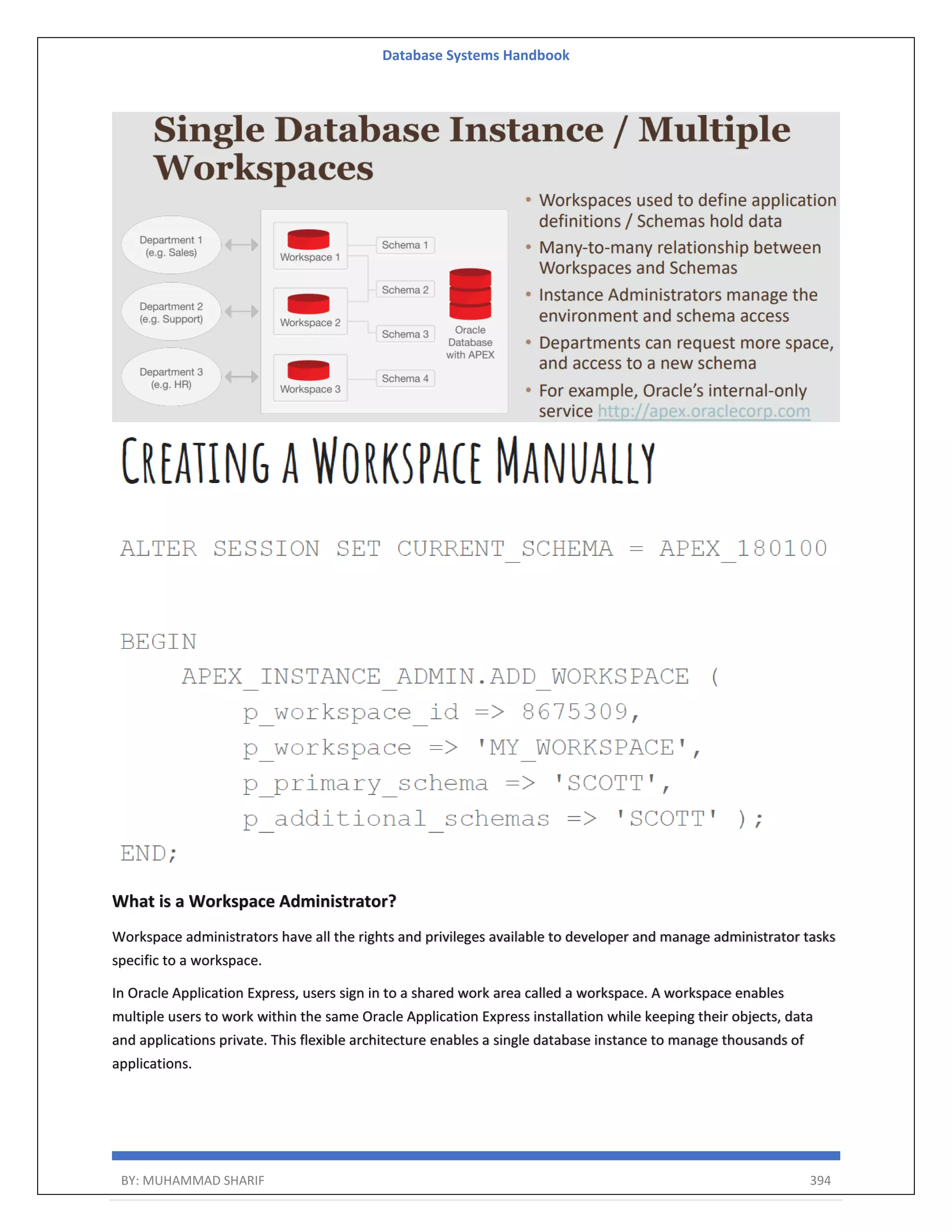 Database Systems Handbook BY: MUHAMMAD SHARIF 394 What is a Workspace Administrator? Workspace administrators have all the rights and privileges available to developer and manage administrator tasks specific to a workspace. In Oracle Application Express, users sign in to a shared work area called a workspace. A workspace enables multiple users to work within the same Oracle Application Express installation while keeping their objects, data and applications private. This flexible architecture enables a single database instance to manage thousands of applications. 