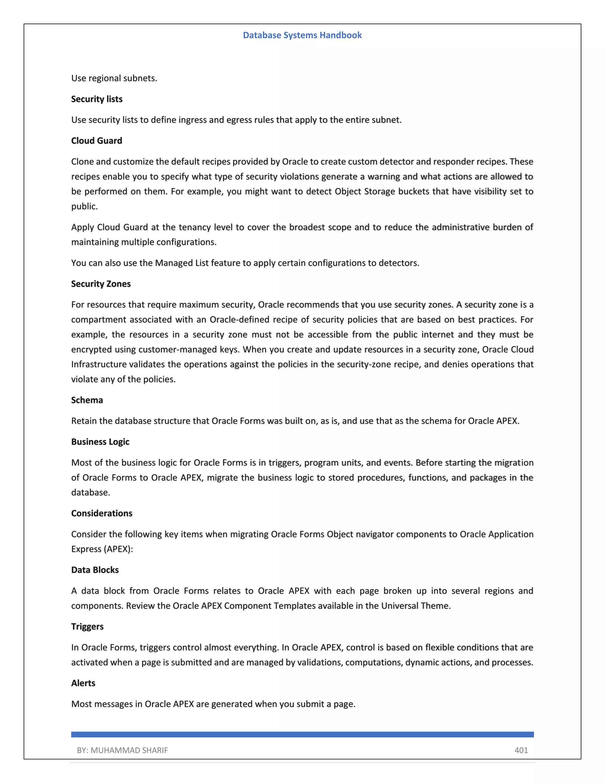 Database Systems Handbook BY: MUHAMMAD SHARIF 401 Use regional subnets. Security lists Use security lists to define ingress and egress rules that apply to the entire subnet. Cloud Guard Clone and customize the default recipes provided by Oracle to create custom detector and responder recipes. These recipes enable you to specify what type of security violations generate a warning and what actions are allowed to be performed on them. For example, you might want to detect Object Storage buckets that have visibility set to public. Apply Cloud Guard at the tenancy level to cover the broadest scope and to reduce the administrative burden of maintaining multiple configurations. You can also use the Managed List feature to apply certain configurations to detectors. Security Zones For resources that require maximum security, Oracle recommends that you use security zones. A security zone is a compartment associated with an Oracle-defined recipe of security policies that are based on best practices. For example, the resources in a security zone must not be accessible from the public internet and they must be encrypted using customer-managed keys. When you create and update resources in a security zone, Oracle Cloud Infrastructure validates the operations against the policies in the security-zone recipe, and denies operations that violate any of the policies. Schema Retain the database structure that Oracle Forms was built on, as is, and use that as the schema for Oracle APEX. Business Logic Most of the business logic for Oracle Forms is in triggers, program units, and events. Before starting the migration of Oracle Forms to Oracle APEX, migrate the business logic to stored procedures, functions, and packages in the database. Considerations Consider the following key items when migrating Oracle Forms Object navigator components to Oracle Application Express (APEX): Data Blocks A data block from Oracle Forms relates to Oracle APEX with each page broken up into several regions and components. Review the Oracle APEX Component Templates available in the Universal Theme. Triggers In Oracle Forms, triggers control almost everything. In Oracle APEX, control is based on flexible conditions that are activated when a page is submitted and are managed by validations, computations, dynamic actions, and processes. Alerts Most messages in Oracle APEX are generated when you submit a page. 