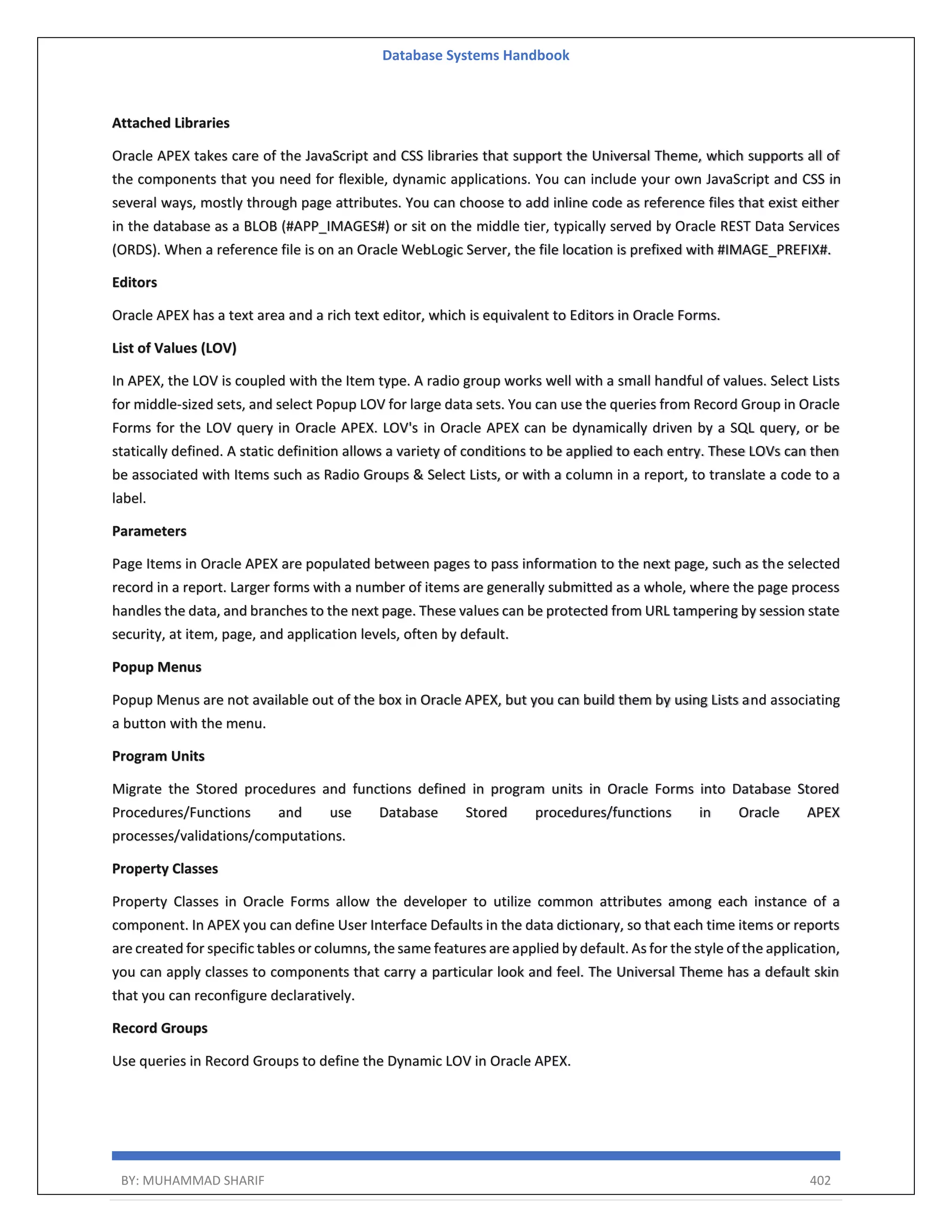 Database Systems Handbook BY: MUHAMMAD SHARIF 402 Attached Libraries Oracle APEX takes care of the JavaScript and CSS libraries that support the Universal Theme, which supports all of the components that you need for flexible, dynamic applications. You can include your own JavaScript and CSS in several ways, mostly through page attributes. You can choose to add inline code as reference files that exist either in the database as a BLOB (#APP_IMAGES#) or sit on the middle tier, typically served by Oracle REST Data Services (ORDS). When a reference file is on an Oracle WebLogic Server, the file location is prefixed with #IMAGE_PREFIX#. Editors Oracle APEX has a text area and a rich text editor, which is equivalent to Editors in Oracle Forms. List of Values (LOV) In APEX, the LOV is coupled with the Item type. A radio group works well with a small handful of values. Select Lists for middle-sized sets, and select Popup LOV for large data sets. You can use the queries from Record Group in Oracle Forms for the LOV query in Oracle APEX. LOV's in Oracle APEX can be dynamically driven by a SQL query, or be statically defined. A static definition allows a variety of conditions to be applied to each entry. These LOVs can then be associated with Items such as Radio Groups & Select Lists, or with a column in a report, to translate a code to a label. Parameters Page Items in Oracle APEX are populated between pages to pass information to the next page, such as the selected record in a report. Larger forms with a number of items are generally submitted as a whole, where the page process handles the data, and branches to the next page. These values can be protected from URL tampering by session state security, at item, page, and application levels, often by default. Popup Menus Popup Menus are not available out of the box in Oracle APEX, but you can build them by using Lists and associating a button with the menu. Program Units Migrate the Stored procedures and functions defined in program units in Oracle Forms into Database Stored Procedures/Functions and use Database Stored procedures/functions in Oracle APEX processes/validations/computations. Property Classes Property Classes in Oracle Forms allow the developer to utilize common attributes among each instance of a component. In APEX you can define User Interface Defaults in the data dictionary, so that each time items or reports are created for specific tables or columns, the same features are applied by default. As for the style of the application, you can apply classes to components that carry a particular look and feel. The Universal Theme has a default skin that you can reconfigure declaratively. Record Groups Use queries in Record Groups to define the Dynamic LOV in Oracle APEX. 