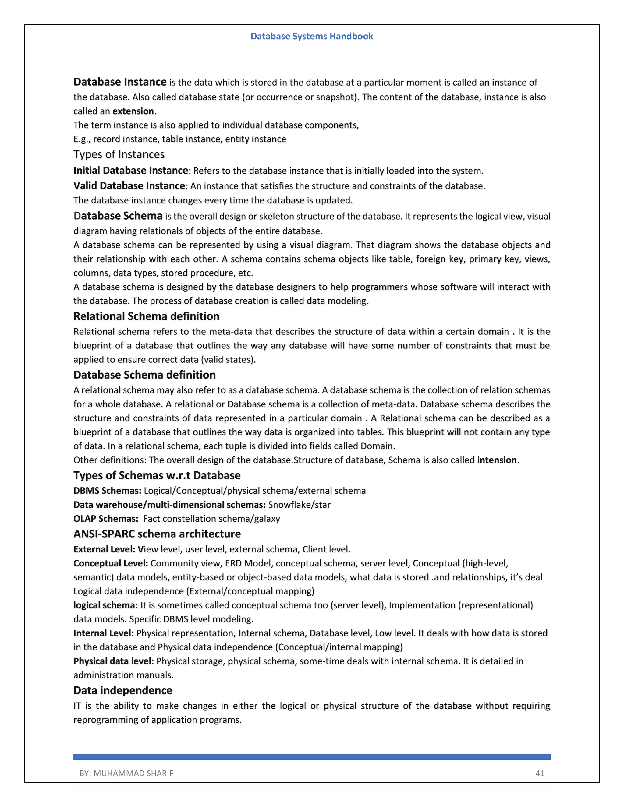 Database Systems Handbook BY: MUHAMMAD SHARIF 41 Database Instance is the data which is stored in the database at a particular moment is called an instance of the database. Also called database state (or occurrence or snapshot). The content of the database, instance is also called an extension. The term instance is also applied to individual database components, E.g., record instance, table instance, entity instance Types of Instances Initial Database Instance: Refers to the database instance that is initially loaded into the system. Valid Database Instance: An instance that satisfies the structure and constraints of the database. The database instance changes every time the database is updated. Database Schema is the overall design or skeleton structure of the database. It represents the logical view, visual diagram having relationals of objects of the entire database. A database schema can be represented by using a visual diagram. That diagram shows the database objects and their relationship with each other. A schema contains schema objects like table, foreign key, primary key, views, columns, data types, stored procedure, etc. A database schema is designed by the database designers to help programmers whose software will interact with the database. The process of database creation is called data modeling. Relational Schema definition Relational schema refers to the meta-data that describes the structure of data within a certain domain . It is the blueprint of a database that outlines the way any database will have some number of constraints that must be applied to ensure correct data (valid states). Database Schema definition A relational schema may also refer to as a database schema. A database schema is the collection of relation schemas for a whole database. A relational or Database schema is a collection of meta-data. Database schema describes the structure and constraints of data represented in a particular domain . A Relational schema can be described as a blueprint of a database that outlines the way data is organized into tables. This blueprint will not contain any type of data. In a relational schema, each tuple is divided into fields called Domain. Other definitions: The overall design of the database.Structure of database, Schema is also called intension. Types of Schemas w.r.t Database DBMS Schemas: Logical/Conceptual/physical schema/external schema Data warehouse/multi-dimensional schemas: Snowflake/star OLAP Schemas: Fact constellation schema/galaxy ANSI-SPARC schema architecture External Level: View level, user level, external schema, Client level. Conceptual Level: Community view, ERD Model, conceptual schema, server level, Conceptual (high-level, semantic) data models, entity-based or object-based data models, what data is stored .and relationships, it’s deal Logical data independence (External/conceptual mapping) logical schema: It is sometimes called conceptual schema too (server level), Implementation (representational) data models. Specific DBMS level modeling. Internal Level: Physical representation, Internal schema, Database level, Low level. It deals with how data is stored in the database and Physical data independence (Conceptual/internal mapping) Physical data level: Physical storage, physical schema, some-time deals with internal schema. It is detailed in administration manuals. Data independence IT is the ability to make changes in either the logical or physical structure of the database without requiring reprogramming of application programs. 