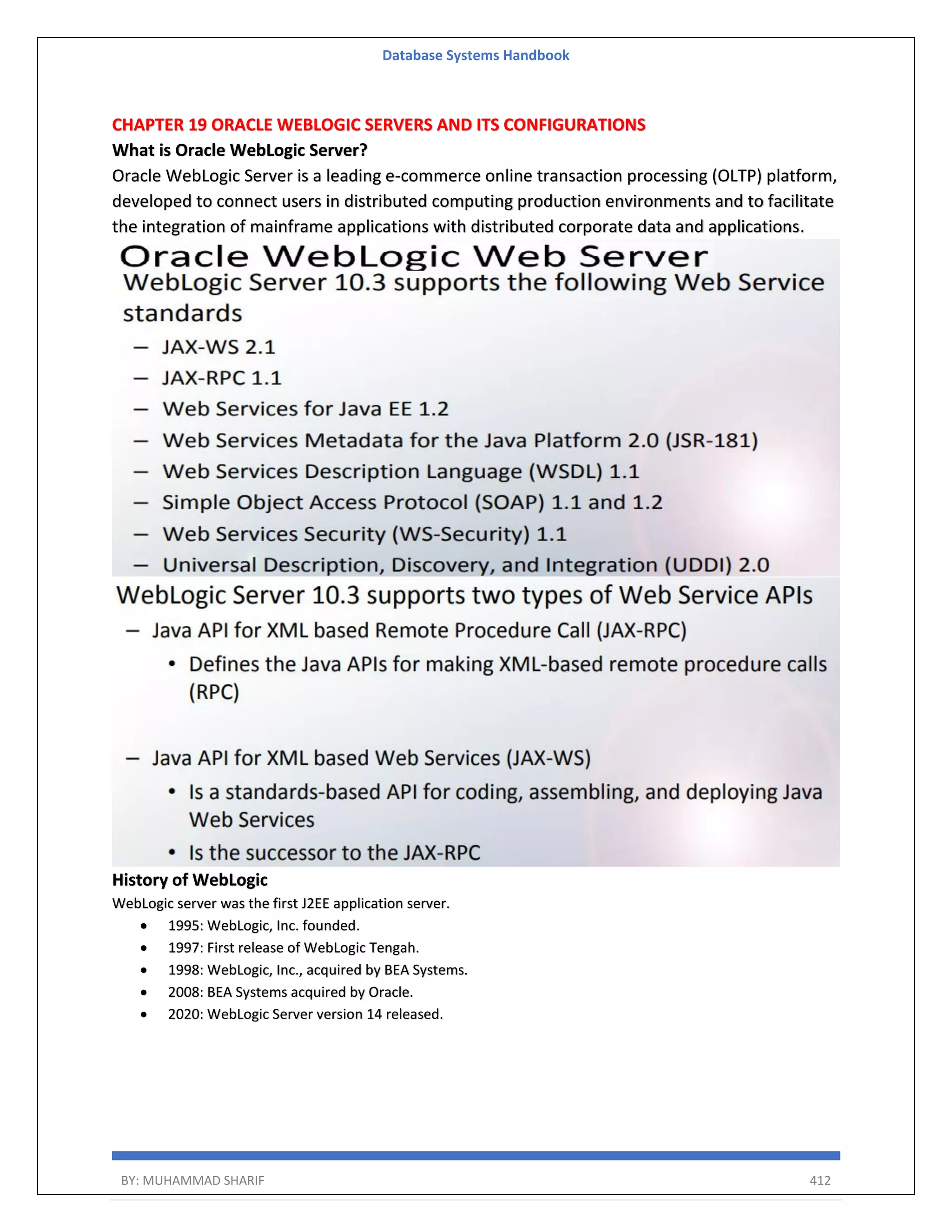 Database Systems Handbook BY: MUHAMMAD SHARIF 412 CHAPTER 19 ORACLE WEBLOGIC SERVERS AND ITS CONFIGURATIONS What is Oracle WebLogic Server? Oracle WebLogic Server is a leading e-commerce online transaction processing (OLTP) platform, developed to connect users in distributed computing production environments and to facilitate the integration of mainframe applications with distributed corporate data and applications. History of WebLogic WebLogic server was the first J2EE application server.  1995: WebLogic, Inc. founded.  1997: First release of WebLogic Tengah.  1998: WebLogic, Inc., acquired by BEA Systems.  2008: BEA Systems acquired by Oracle.  2020: WebLogic Server version 14 released. 