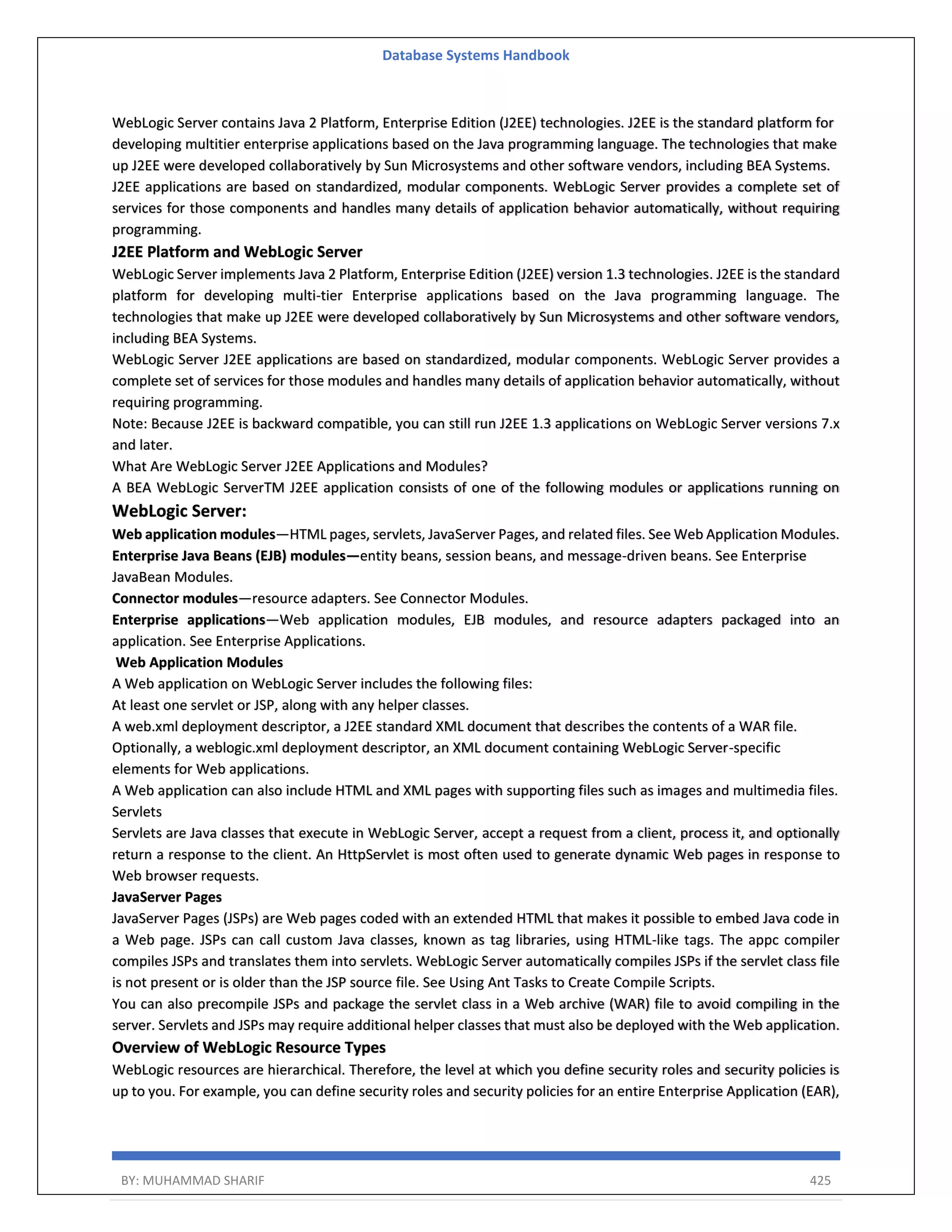 Database Systems Handbook BY: MUHAMMAD SHARIF 425 WebLogic Server contains Java 2 Platform, Enterprise Edition (J2EE) technologies. J2EE is the standard platform for developing multitier enterprise applications based on the Java programming language. The technologies that make up J2EE were developed collaboratively by Sun Microsystems and other software vendors, including BEA Systems. J2EE applications are based on standardized, modular components. WebLogic Server provides a complete set of services for those components and handles many details of application behavior automatically, without requiring programming. J2EE Platform and WebLogic Server WebLogic Server implements Java 2 Platform, Enterprise Edition (J2EE) version 1.3 technologies. J2EE is the standard platform for developing multi-tier Enterprise applications based on the Java programming language. The technologies that make up J2EE were developed collaboratively by Sun Microsystems and other software vendors, including BEA Systems. WebLogic Server J2EE applications are based on standardized, modular components. WebLogic Server provides a complete set of services for those modules and handles many details of application behavior automatically, without requiring programming. Note: Because J2EE is backward compatible, you can still run J2EE 1.3 applications on WebLogic Server versions 7.x and later. What Are WebLogic Server J2EE Applications and Modules? A BEA WebLogic ServerTM J2EE application consists of one of the following modules or applications running on WebLogic Server: Web application modules—HTML pages, servlets, JavaServer Pages, and related files. See Web Application Modules. Enterprise Java Beans (EJB) modules—entity beans, session beans, and message-driven beans. See Enterprise JavaBean Modules. Connector modules—resource adapters. See Connector Modules. Enterprise applications—Web application modules, EJB modules, and resource adapters packaged into an application. See Enterprise Applications. Web Application Modules A Web application on WebLogic Server includes the following files: At least one servlet or JSP, along with any helper classes. A web.xml deployment descriptor, a J2EE standard XML document that describes the contents of a WAR file. Optionally, a weblogic.xml deployment descriptor, an XML document containing WebLogic Server-specific elements for Web applications. A Web application can also include HTML and XML pages with supporting files such as images and multimedia files. Servlets Servlets are Java classes that execute in WebLogic Server, accept a request from a client, process it, and optionally return a response to the client. An HttpServlet is most often used to generate dynamic Web pages in response to Web browser requests. JavaServer Pages JavaServer Pages (JSPs) are Web pages coded with an extended HTML that makes it possible to embed Java code in a Web page. JSPs can call custom Java classes, known as tag libraries, using HTML-like tags. The appc compiler compiles JSPs and translates them into servlets. WebLogic Server automatically compiles JSPs if the servlet class file is not present or is older than the JSP source file. See Using Ant Tasks to Create Compile Scripts. You can also precompile JSPs and package the servlet class in a Web archive (WAR) file to avoid compiling in the server. Servlets and JSPs may require additional helper classes that must also be deployed with the Web application. Overview of WebLogic Resource Types WebLogic resources are hierarchical. Therefore, the level at which you define security roles and security policies is up to you. For example, you can define security roles and security policies for an entire Enterprise Application (EAR), 