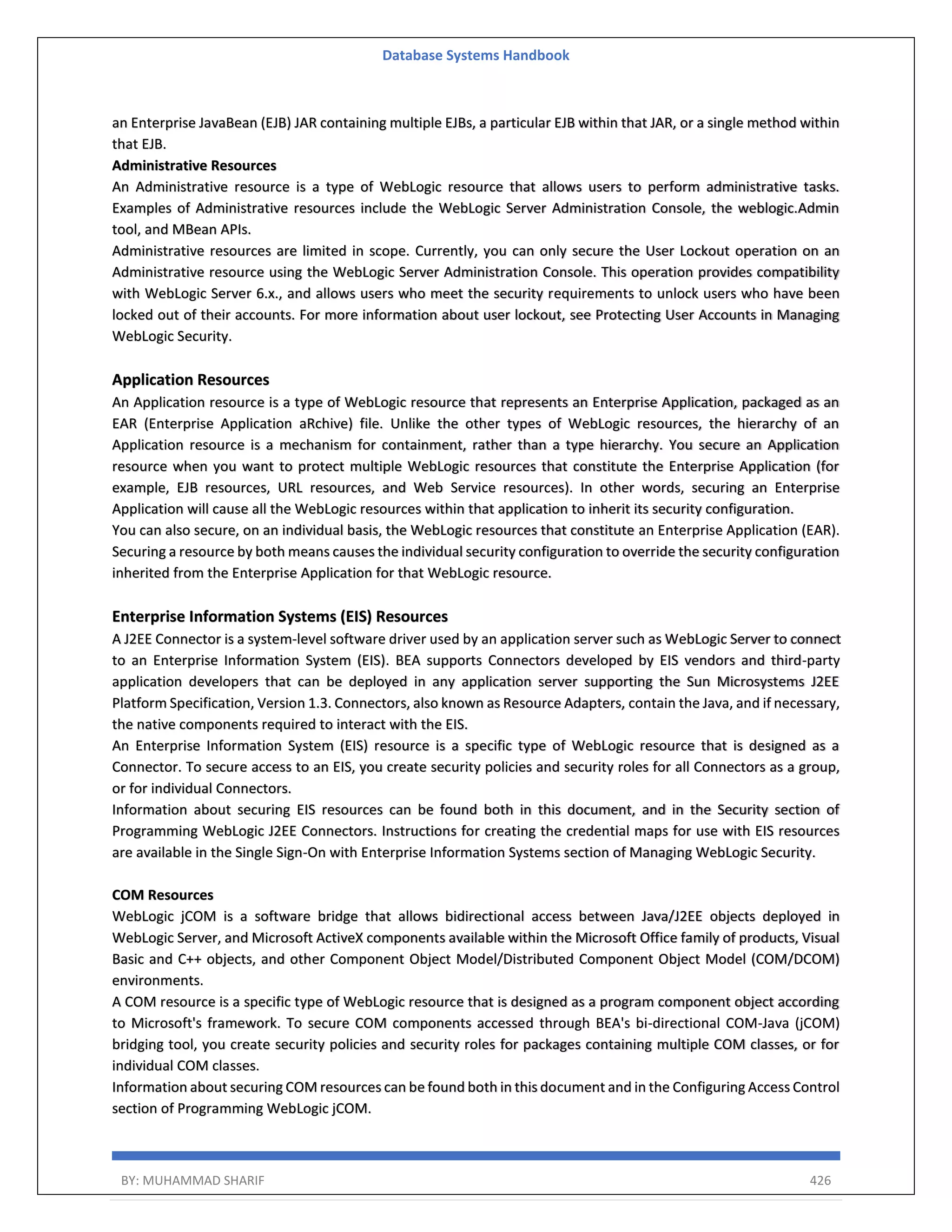 Database Systems Handbook BY: MUHAMMAD SHARIF 426 an Enterprise JavaBean (EJB) JAR containing multiple EJBs, a particular EJB within that JAR, or a single method within that EJB. Administrative Resources An Administrative resource is a type of WebLogic resource that allows users to perform administrative tasks. Examples of Administrative resources include the WebLogic Server Administration Console, the weblogic.Admin tool, and MBean APIs. Administrative resources are limited in scope. Currently, you can only secure the User Lockout operation on an Administrative resource using the WebLogic Server Administration Console. This operation provides compatibility with WebLogic Server 6.x., and allows users who meet the security requirements to unlock users who have been locked out of their accounts. For more information about user lockout, see Protecting User Accounts in Managing WebLogic Security. Application Resources An Application resource is a type of WebLogic resource that represents an Enterprise Application, packaged as an EAR (Enterprise Application aRchive) file. Unlike the other types of WebLogic resources, the hierarchy of an Application resource is a mechanism for containment, rather than a type hierarchy. You secure an Application resource when you want to protect multiple WebLogic resources that constitute the Enterprise Application (for example, EJB resources, URL resources, and Web Service resources). In other words, securing an Enterprise Application will cause all the WebLogic resources within that application to inherit its security configuration. You can also secure, on an individual basis, the WebLogic resources that constitute an Enterprise Application (EAR). Securing a resource by both means causes the individual security configuration to override the security configuration inherited from the Enterprise Application for that WebLogic resource. Enterprise Information Systems (EIS) Resources A J2EE Connector is a system-level software driver used by an application server such as WebLogic Server to connect to an Enterprise Information System (EIS). BEA supports Connectors developed by EIS vendors and third-party application developers that can be deployed in any application server supporting the Sun Microsystems J2EE Platform Specification, Version 1.3. Connectors, also known as Resource Adapters, contain the Java, and if necessary, the native components required to interact with the EIS. An Enterprise Information System (EIS) resource is a specific type of WebLogic resource that is designed as a Connector. To secure access to an EIS, you create security policies and security roles for all Connectors as a group, or for individual Connectors. Information about securing EIS resources can be found both in this document, and in the Security section of Programming WebLogic J2EE Connectors. Instructions for creating the credential maps for use with EIS resources are available in the Single Sign-On with Enterprise Information Systems section of Managing WebLogic Security. COM Resources WebLogic jCOM is a software bridge that allows bidirectional access between Java/J2EE objects deployed in WebLogic Server, and Microsoft ActiveX components available within the Microsoft Office family of products, Visual Basic and C++ objects, and other Component Object Model/Distributed Component Object Model (COM/DCOM) environments. A COM resource is a specific type of WebLogic resource that is designed as a program component object according to Microsoft's framework. To secure COM components accessed through BEA's bi-directional COM-Java (jCOM) bridging tool, you create security policies and security roles for packages containing multiple COM classes, or for individual COM classes. Information about securing COM resources can be found both in this document and in the Configuring Access Control section of Programming WebLogic jCOM. 
