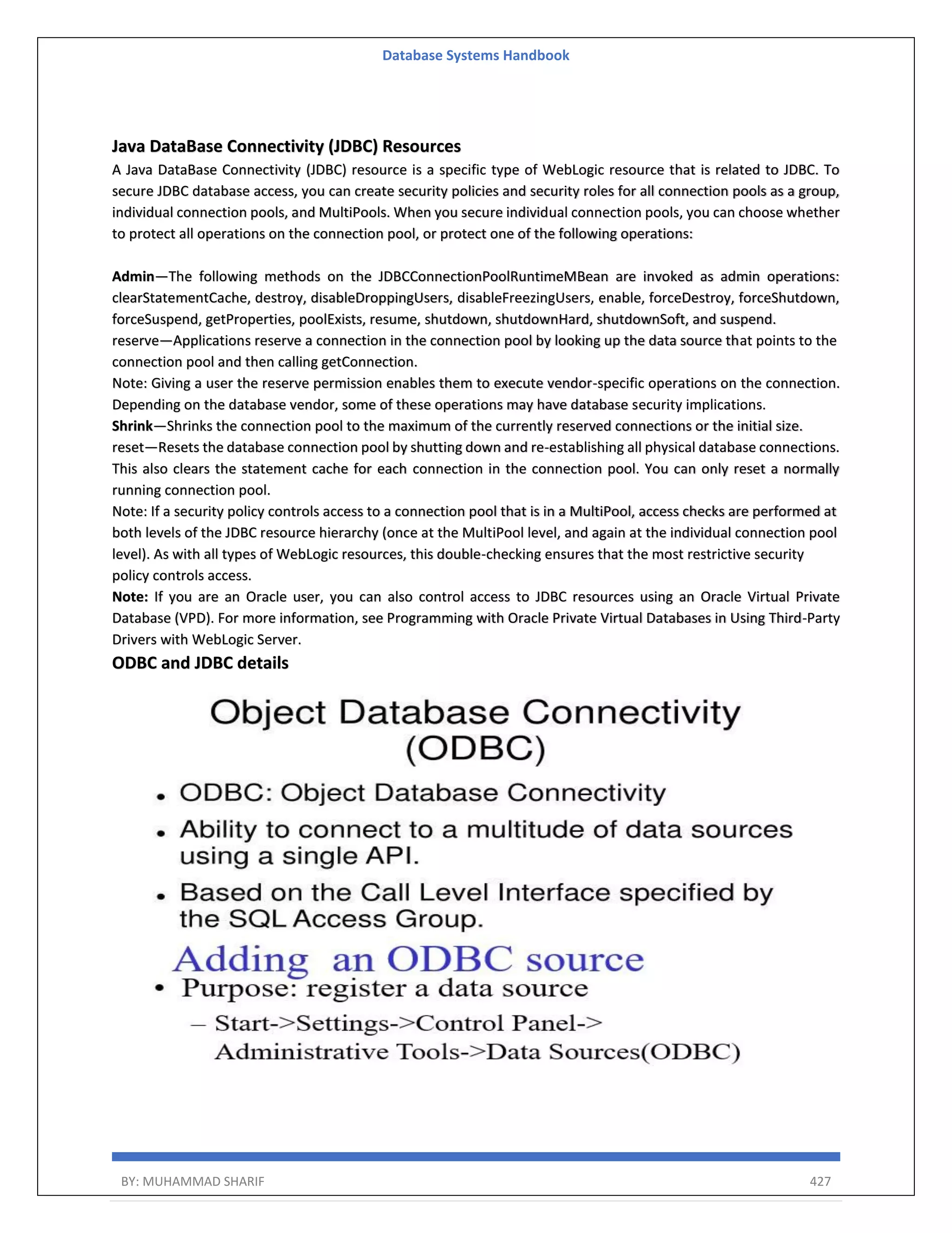 Database Systems Handbook BY: MUHAMMAD SHARIF 427 Java DataBase Connectivity (JDBC) Resources A Java DataBase Connectivity (JDBC) resource is a specific type of WebLogic resource that is related to JDBC. To secure JDBC database access, you can create security policies and security roles for all connection pools as a group, individual connection pools, and MultiPools. When you secure individual connection pools, you can choose whether to protect all operations on the connection pool, or protect one of the following operations: Admin—The following methods on the JDBCConnectionPoolRuntimeMBean are invoked as admin operations: clearStatementCache, destroy, disableDroppingUsers, disableFreezingUsers, enable, forceDestroy, forceShutdown, forceSuspend, getProperties, poolExists, resume, shutdown, shutdownHard, shutdownSoft, and suspend. reserve—Applications reserve a connection in the connection pool by looking up the data source that points to the connection pool and then calling getConnection. Note: Giving a user the reserve permission enables them to execute vendor-specific operations on the connection. Depending on the database vendor, some of these operations may have database security implications. Shrink—Shrinks the connection pool to the maximum of the currently reserved connections or the initial size. reset—Resets the database connection pool by shutting down and re-establishing all physical database connections. This also clears the statement cache for each connection in the connection pool. You can only reset a normally running connection pool. Note: If a security policy controls access to a connection pool that is in a MultiPool, access checks are performed at both levels of the JDBC resource hierarchy (once at the MultiPool level, and again at the individual connection pool level). As with all types of WebLogic resources, this double-checking ensures that the most restrictive security policy controls access. Note: If you are an Oracle user, you can also control access to JDBC resources using an Oracle Virtual Private Database (VPD). For more information, see Programming with Oracle Private Virtual Databases in Using Third-Party Drivers with WebLogic Server. ODBC and JDBC details 