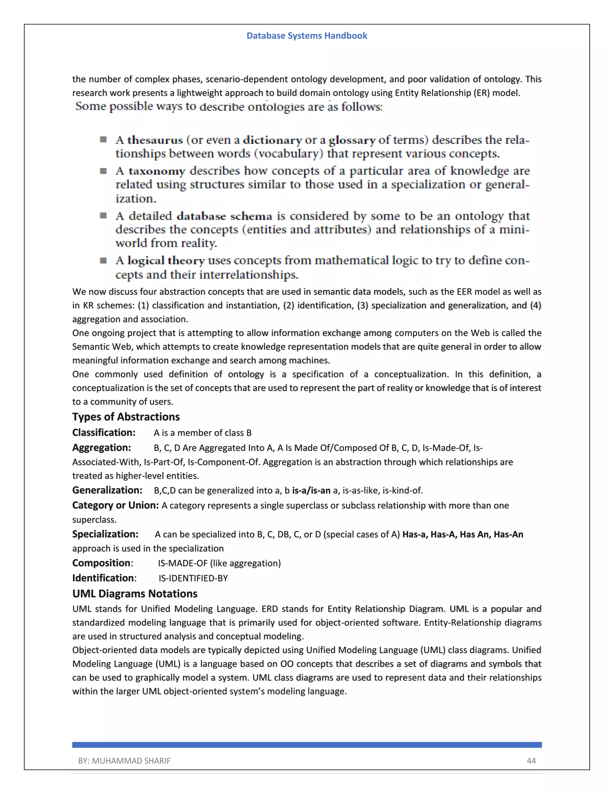 Database Systems Handbook BY: MUHAMMAD SHARIF 44 the number of complex phases, scenario-dependent ontology development, and poor validation of ontology. This research work presents a lightweight approach to build domain ontology using Entity Relationship (ER) model. We now discuss four abstraction concepts that are used in semantic data models, such as the EER model as well as in KR schemes: (1) classification and instantiation, (2) identification, (3) specialization and generalization, and (4) aggregation and association. One ongoing project that is attempting to allow information exchange among computers on the Web is called the Semantic Web, which attempts to create knowledge representation models that are quite general in order to allow meaningful information exchange and search among machines. One commonly used definition of ontology is a specification of a conceptualization. In this definition, a conceptualization is the set of concepts that are used to represent the part of reality or knowledge that is of interest to a community of users. Types of Abstractions Classification: A is a member of class B Aggregation: B, C, D Are Aggregated Into A, A Is Made Of/Composed Of B, C, D, Is-Made-Of, Is- Associated-With, Is-Part-Of, Is-Component-Of. Aggregation is an abstraction through which relationships are treated as higher-level entities. Generalization: B,C,D can be generalized into a, b is-a/is-an a, is-as-like, is-kind-of. Category or Union: A category represents a single superclass or subclass relationship with more than one superclass. Specialization: A can be specialized into B, C, DB, C, or D (special cases of A) Has-a, Has-A, Has An, Has-An approach is used in the specialization Composition: IS-MADE-OF (like aggregation) Identification: IS-IDENTIFIED-BY UML Diagrams Notations UML stands for Unified Modeling Language. ERD stands for Entity Relationship Diagram. UML is a popular and standardized modeling language that is primarily used for object-oriented software. Entity-Relationship diagrams are used in structured analysis and conceptual modeling. Object-oriented data models are typically depicted using Unified Modeling Language (UML) class diagrams. Unified Modeling Language (UML) is a language based on OO concepts that describes a set of diagrams and symbols that can be used to graphically model a system. UML class diagrams are used to represent data and their relationships within the larger UML object-oriented system’s modeling language. 