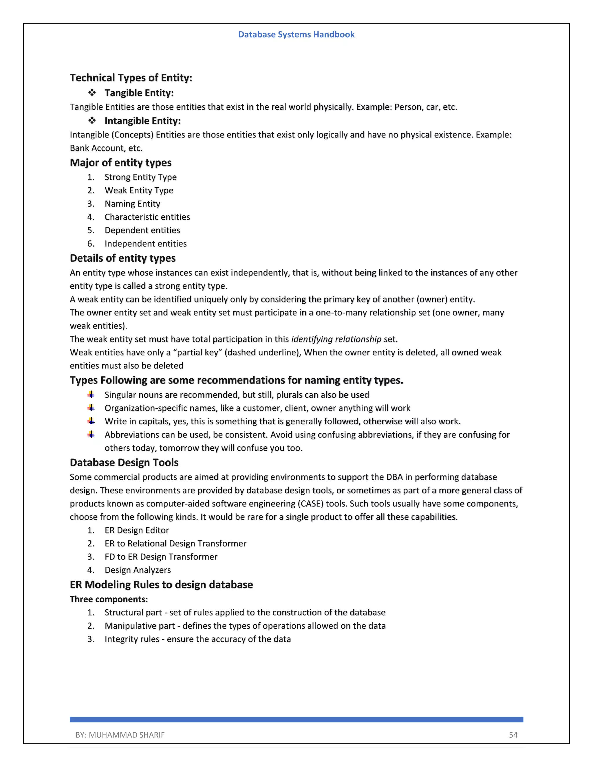 Database Systems Handbook BY: MUHAMMAD SHARIF 54 Technical Types of Entity:  Tangible Entity: Tangible Entities are those entities that exist in the real world physically. Example: Person, car, etc.  Intangible Entity: Intangible (Concepts) Entities are those entities that exist only logically and have no physical existence. Example: Bank Account, etc. Major of entity types 1. Strong Entity Type 2. Weak Entity Type 3. Naming Entity 4. Characteristic entities 5. Dependent entities 6. Independent entities Details of entity types An entity type whose instances can exist independently, that is, without being linked to the instances of any other entity type is called a strong entity type. A weak entity can be identified uniquely only by considering the primary key of another (owner) entity. The owner entity set and weak entity set must participate in a one-to-many relationship set (one owner, many weak entities). The weak entity set must have total participation in this identifying relationship set. Weak entities have only a “partial key” (dashed underline), When the owner entity is deleted, all owned weak entities must also be deleted Types Following are some recommendations for naming entity types. Singular nouns are recommended, but still, plurals can also be used Organization-specific names, like a customer, client, owner anything will work Write in capitals, yes, this is something that is generally followed, otherwise will also work. Abbreviations can be used, be consistent. Avoid using confusing abbreviations, if they are confusing for others today, tomorrow they will confuse you too. Database Design Tools Some commercial products are aimed at providing environments to support the DBA in performing database design. These environments are provided by database design tools, or sometimes as part of a more general class of products known as computer-aided software engineering (CASE) tools. Such tools usually have some components, choose from the following kinds. It would be rare for a single product to offer all these capabilities. 1. ER Design Editor 2. ER to Relational Design Transformer 3. FD to ER Design Transformer 4. Design Analyzers ER Modeling Rules to design database Three components: 1. Structural part - set of rules applied to the construction of the database 2. Manipulative part - defines the types of operations allowed on the data 3. Integrity rules - ensure the accuracy of the data 