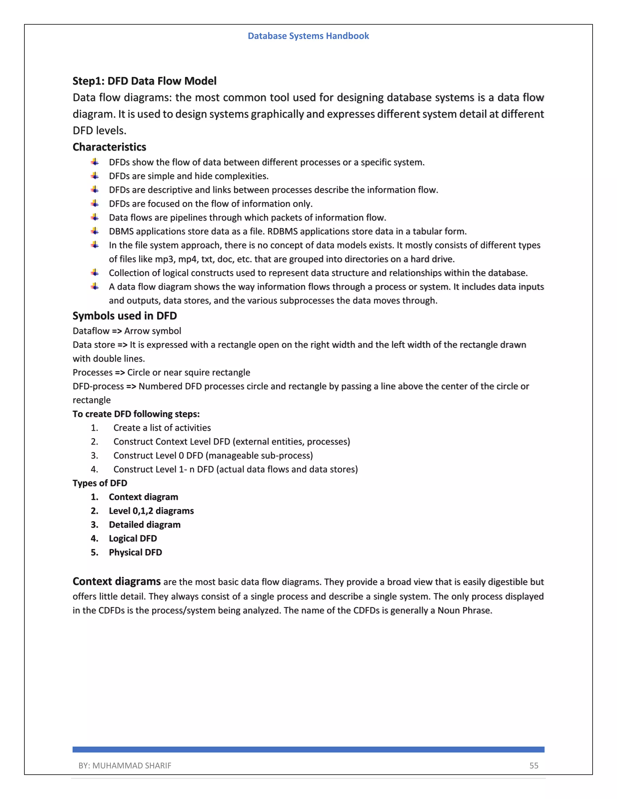 Database Systems Handbook BY: MUHAMMAD SHARIF 55 Step1: DFD Data Flow Model Data flow diagrams: the most common tool used for designing database systems is a data flow diagram. It is used to design systems graphically and expresses different system detail at different DFD levels. Characteristics DFDs show the flow of data between different processes or a specific system. DFDs are simple and hide complexities. DFDs are descriptive and links between processes describe the information flow. DFDs are focused on the flow of information only. Data flows are pipelines through which packets of information flow. DBMS applications store data as a file. RDBMS applications store data in a tabular form. In the file system approach, there is no concept of data models exists. It mostly consists of different types of files like mp3, mp4, txt, doc, etc. that are grouped into directories on a hard drive. Collection of logical constructs used to represent data structure and relationships within the database. A data flow diagram shows the way information flows through a process or system. It includes data inputs and outputs, data stores, and the various subprocesses the data moves through. Symbols used in DFD Dataflow => Arrow symbol Data store => It is expressed with a rectangle open on the right width and the left width of the rectangle drawn with double lines. Processes => Circle or near squire rectangle DFD-process => Numbered DFD processes circle and rectangle by passing a line above the center of the circle or rectangle To create DFD following steps: 1. Create a list of activities 2. Construct Context Level DFD (external entities, processes) 3. Construct Level 0 DFD (manageable sub-process) 4. Construct Level 1- n DFD (actual data flows and data stores) Types of DFD 1. Context diagram 2. Level 0,1,2 diagrams 3. Detailed diagram 4. Logical DFD 5. Physical DFD Context diagrams are the most basic data flow diagrams. They provide a broad view that is easily digestible but offers little detail. They always consist of a single process and describe a single system. The only process displayed in the CDFDs is the process/system being analyzed. The name of the CDFDs is generally a Noun Phrase. 