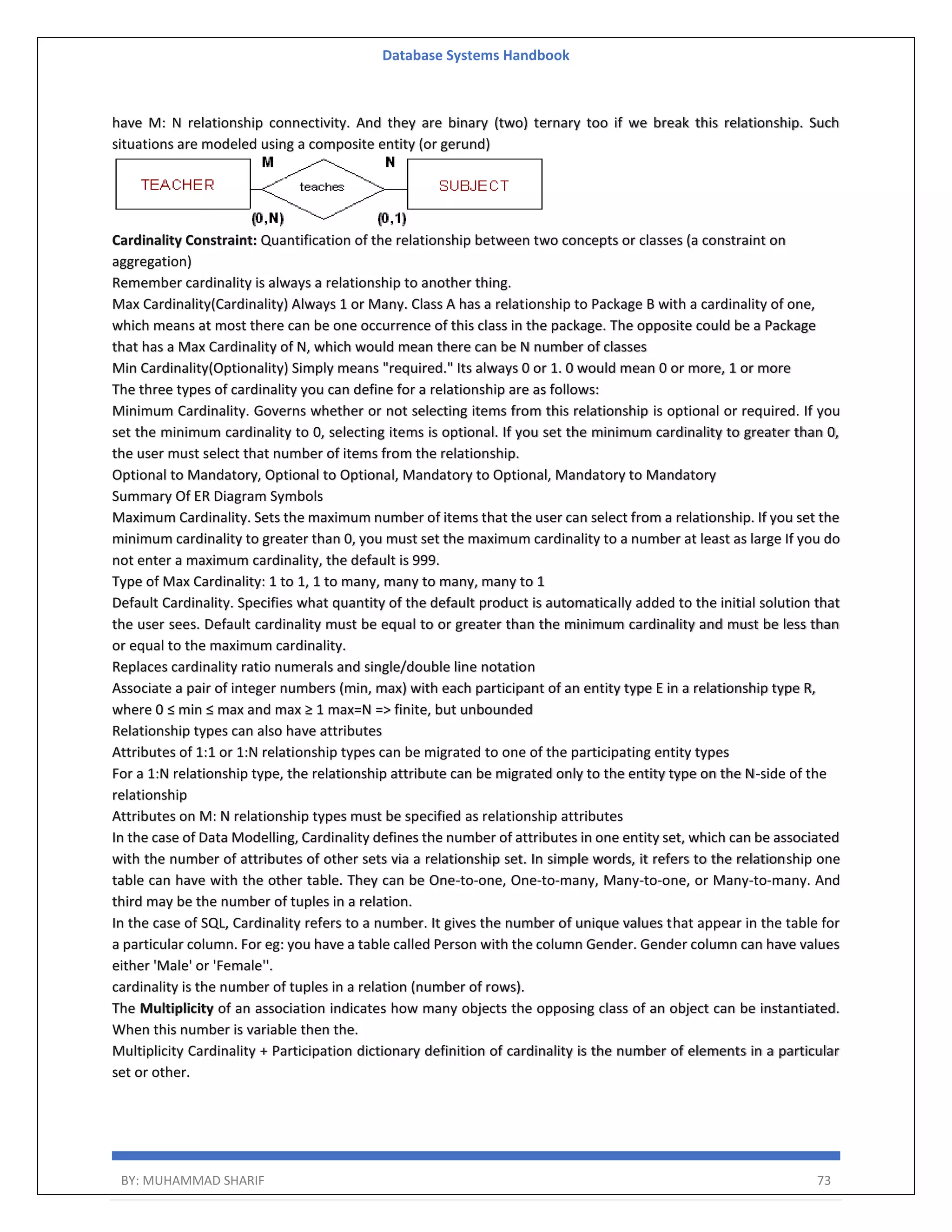 Database Systems Handbook BY: MUHAMMAD SHARIF 73 have M: N relationship connectivity. And they are binary (two) ternary too if we break this relationship. Such situations are modeled using a composite entity (or gerund) Cardinality Constraint: Quantification of the relationship between two concepts or classes (a constraint on aggregation) Remember cardinality is always a relationship to another thing. Max Cardinality(Cardinality) Always 1 or Many. Class A has a relationship to Package B with a cardinality of one, which means at most there can be one occurrence of this class in the package. The opposite could be a Package that has a Max Cardinality of N, which would mean there can be N number of classes Min Cardinality(Optionality) Simply means "required." Its always 0 or 1. 0 would mean 0 or more, 1 or more The three types of cardinality you can define for a relationship are as follows: Minimum Cardinality. Governs whether or not selecting items from this relationship is optional or required. If you set the minimum cardinality to 0, selecting items is optional. If you set the minimum cardinality to greater than 0, the user must select that number of items from the relationship. Optional to Mandatory, Optional to Optional, Mandatory to Optional, Mandatory to Mandatory Summary Of ER Diagram Symbols Maximum Cardinality. Sets the maximum number of items that the user can select from a relationship. If you set the minimum cardinality to greater than 0, you must set the maximum cardinality to a number at least as large If you do not enter a maximum cardinality, the default is 999. Type of Max Cardinality: 1 to 1, 1 to many, many to many, many to 1 Default Cardinality. Specifies what quantity of the default product is automatically added to the initial solution that the user sees. Default cardinality must be equal to or greater than the minimum cardinality and must be less than or equal to the maximum cardinality. Replaces cardinality ratio numerals and single/double line notation Associate a pair of integer numbers (min, max) with each participant of an entity type E in a relationship type R, where 0 ≤ min ≤ max and max ≥ 1 max=N => finite, but unbounded Relationship types can also have attributes Attributes of 1:1 or 1:N relationship types can be migrated to one of the participating entity types For a 1:N relationship type, the relationship attribute can be migrated only to the entity type on the N-side of the relationship Attributes on M: N relationship types must be specified as relationship attributes In the case of Data Modelling, Cardinality defines the number of attributes in one entity set, which can be associated with the number of attributes of other sets via a relationship set. In simple words, it refers to the relationship one table can have with the other table. They can be One-to-one, One-to-many, Many-to-one, or Many-to-many. And third may be the number of tuples in a relation. In the case of SQL, Cardinality refers to a number. It gives the number of unique values that appear in the table for a particular column. For eg: you have a table called Person with the column Gender. Gender column can have values either 'Male' or 'Female''. cardinality is the number of tuples in a relation (number of rows). The Multiplicity of an association indicates how many objects the opposing class of an object can be instantiated. When this number is variable then the. Multiplicity Cardinality + Participation dictionary definition of cardinality is the number of elements in a particular set or other. 