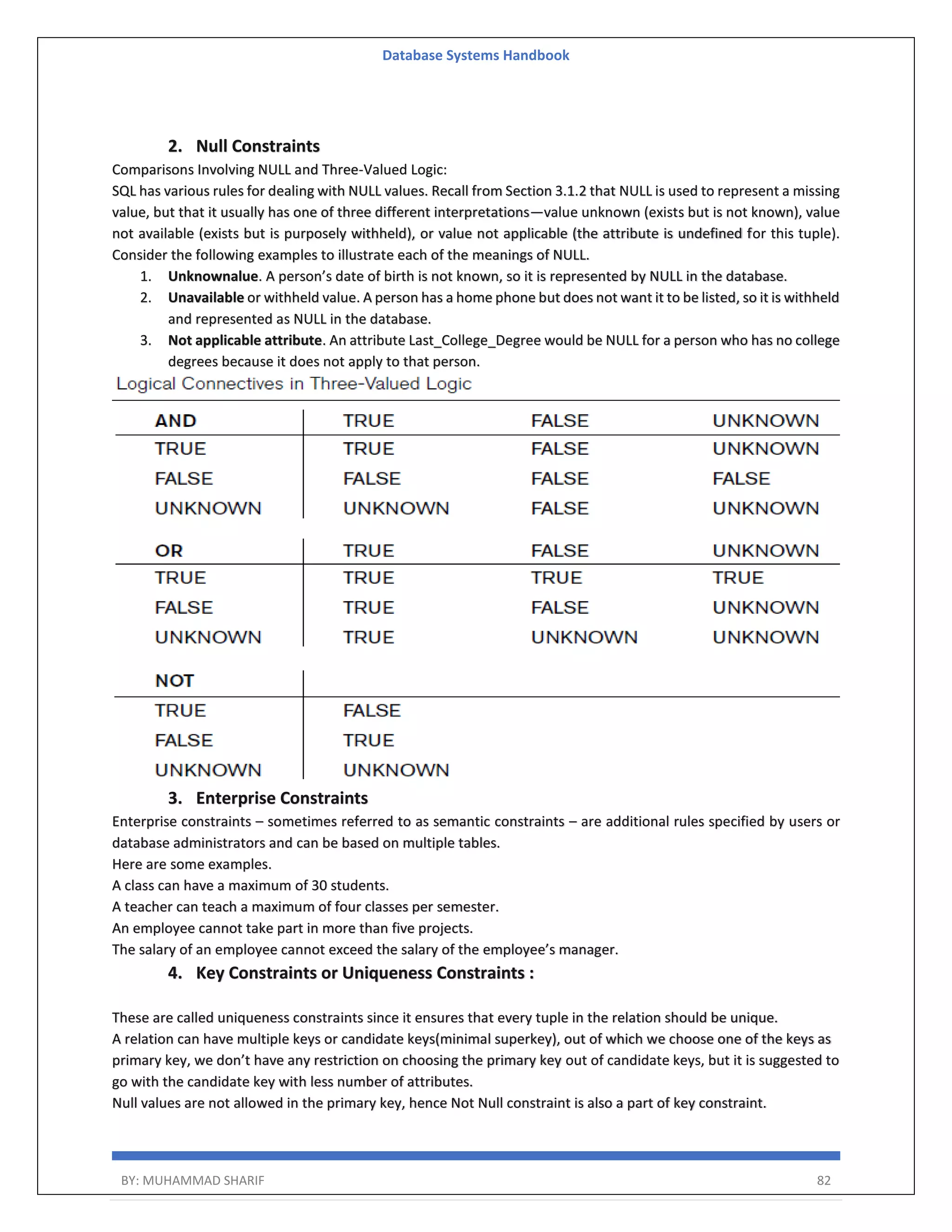 Database Systems Handbook BY: MUHAMMAD SHARIF 82 2. Null Constraints Comparisons Involving NULL and Three-Valued Logic: SQL has various rules for dealing with NULL values. Recall from Section 3.1.2 that NULL is used to represent a missing value, but that it usually has one of three different interpretations—value unknown (exists but is not known), value not available (exists but is purposely withheld), or value not applicable (the attribute is undefined for this tuple). Consider the following examples to illustrate each of the meanings of NULL. 1. Unknownalue. A person’s date of birth is not known, so it is represented by NULL in the database. 2. Unavailable or withheld value. A person has a home phone but does not want it to be listed, so it is withheld and represented as NULL in the database. 3. Not applicable attribute. An attribute Last_College_Degree would be NULL for a person who has no college degrees because it does not apply to that person. 3. Enterprise Constraints Enterprise constraints – sometimes referred to as semantic constraints – are additional rules specified by users or database administrators and can be based on multiple tables. Here are some examples. A class can have a maximum of 30 students. A teacher can teach a maximum of four classes per semester. An employee cannot take part in more than five projects. The salary of an employee cannot exceed the salary of the employee’s manager. 4. Key Constraints or Uniqueness Constraints : These are called uniqueness constraints since it ensures that every tuple in the relation should be unique. A relation can have multiple keys or candidate keys(minimal superkey), out of which we choose one of the keys as primary key, we don’t have any restriction on choosing the primary key out of candidate keys, but it is suggested to go with the candidate key with less number of attributes. Null values are not allowed in the primary key, hence Not Null constraint is also a part of key constraint. 