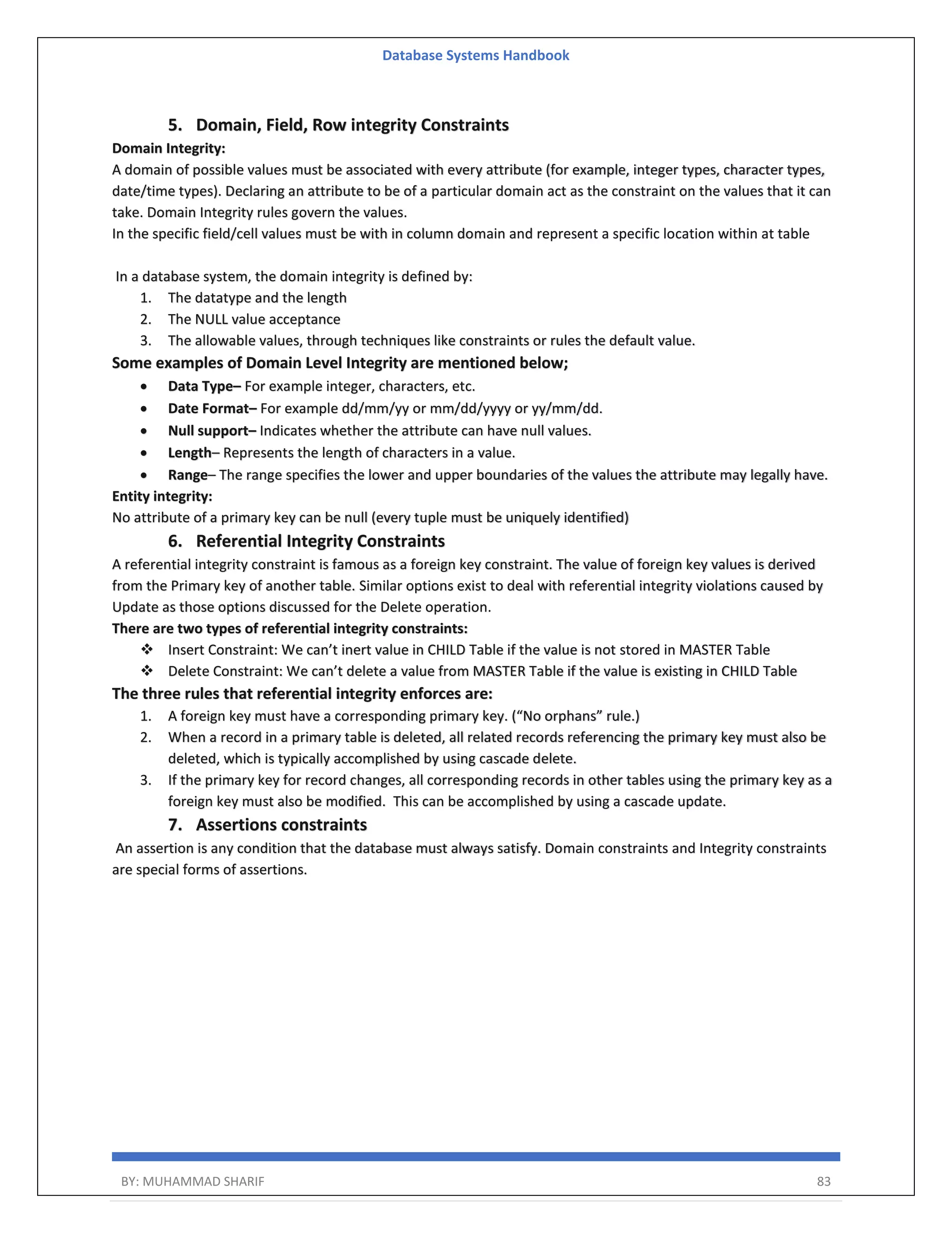 Database Systems Handbook BY: MUHAMMAD SHARIF 83 5. Domain, Field, Row integrity Constraints Domain Integrity: A domain of possible values must be associated with every attribute (for example, integer types, character types, date/time types). Declaring an attribute to be of a particular domain act as the constraint on the values that it can take. Domain Integrity rules govern the values. In the specific field/cell values must be with in column domain and represent a specific location within at table In a database system, the domain integrity is defined by: 1. The datatype and the length 2. The NULL value acceptance 3. The allowable values, through techniques like constraints or rules the default value. Some examples of Domain Level Integrity are mentioned below;  Data Type– For example integer, characters, etc.  Date Format– For example dd/mm/yy or mm/dd/yyyy or yy/mm/dd.  Null support– Indicates whether the attribute can have null values.  Length– Represents the length of characters in a value.  Range– The range specifies the lower and upper boundaries of the values the attribute may legally have. Entity integrity: No attribute of a primary key can be null (every tuple must be uniquely identified) 6. Referential Integrity Constraints A referential integrity constraint is famous as a foreign key constraint. The value of foreign key values is derived from the Primary key of another table. Similar options exist to deal with referential integrity violations caused by Update as those options discussed for the Delete operation. There are two types of referential integrity constraints:  Insert Constraint: We can’t inert value in CHILD Table if the value is not stored in MASTER Table  Delete Constraint: We can’t delete a value from MASTER Table if the value is existing in CHILD Table The three rules that referential integrity enforces are: 1. A foreign key must have a corresponding primary key. (“No orphans” rule.) 2. When a record in a primary table is deleted, all related records referencing the primary key must also be deleted, which is typically accomplished by using cascade delete. 3. If the primary key for record changes, all corresponding records in other tables using the primary key as a foreign key must also be modified. This can be accomplished by using a cascade update. 7. Assertions constraints An assertion is any condition that the database must always satisfy. Domain constraints and Integrity constraints are special forms of assertions. 
