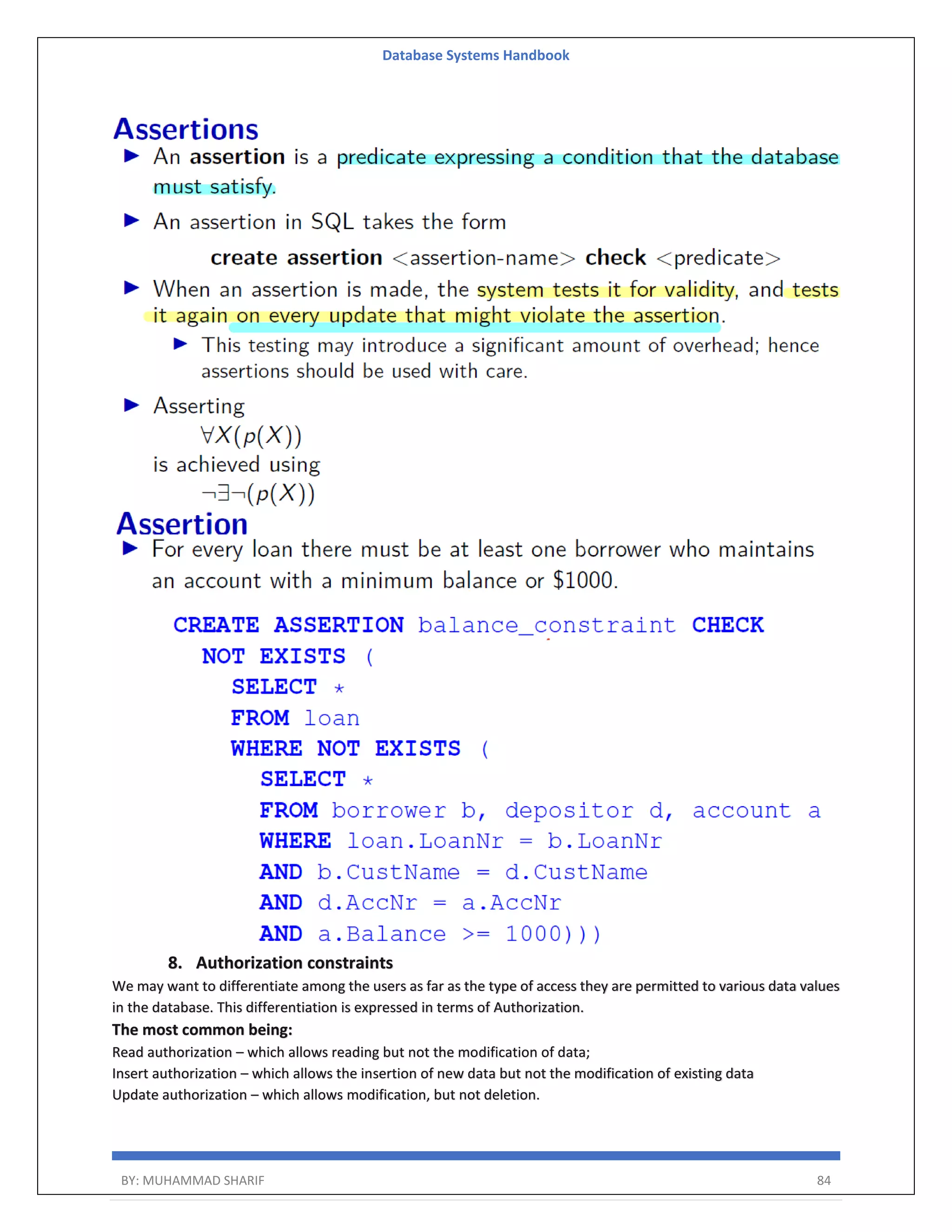 Database Systems Handbook BY: MUHAMMAD SHARIF 84 8. Authorization constraints We may want to differentiate among the users as far as the type of access they are permitted to various data values in the database. This differentiation is expressed in terms of Authorization. The most common being: Read authorization – which allows reading but not the modification of data; Insert authorization – which allows the insertion of new data but not the modification of existing data Update authorization – which allows modification, but not deletion. 