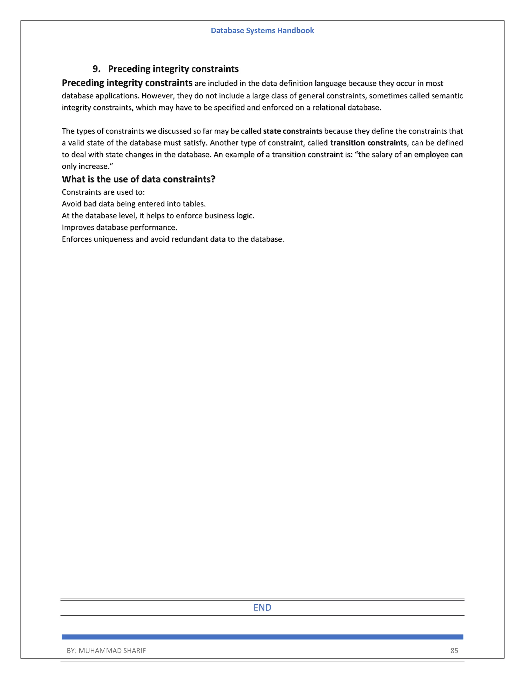 Database Systems Handbook BY: MUHAMMAD SHARIF 85 9. Preceding integrity constraints Preceding integrity constraints are included in the data definition language because they occur in most database applications. However, they do not include a large class of general constraints, sometimes called semantic integrity constraints, which may have to be specified and enforced on a relational database. The types of constraints we discussed so far may be called state constraints because they define the constraints that a valid state of the database must satisfy. Another type of constraint, called transition constraints, can be defined to deal with state changes in the database. An example of a transition constraint is: “the salary of an employee can only increase.” What is the use of data constraints? Constraints are used to: Avoid bad data being entered into tables. At the database level, it helps to enforce business logic. Improves database performance. Enforces uniqueness and avoid redundant data to the database. END 