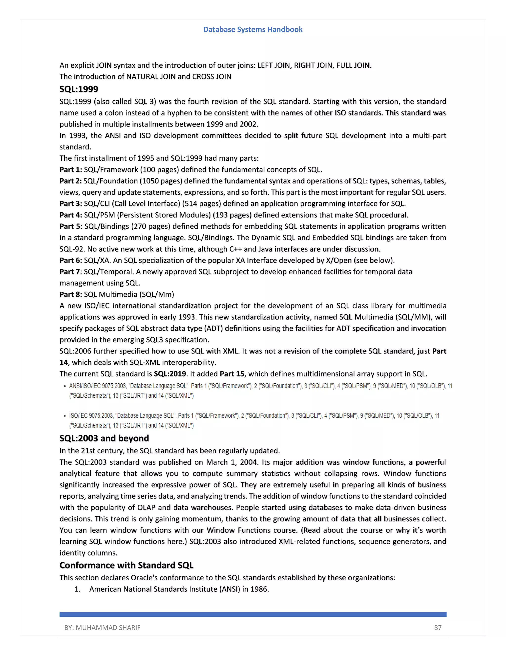 Database Systems Handbook BY: MUHAMMAD SHARIF 87 An explicit JOIN syntax and the introduction of outer joins: LEFT JOIN, RIGHT JOIN, FULL JOIN. The introduction of NATURAL JOIN and CROSS JOIN SQL:1999 SQL:1999 (also called SQL 3) was the fourth revision of the SQL standard. Starting with this version, the standard name used a colon instead of a hyphen to be consistent with the names of other ISO standards. This standard was published in multiple installments between 1999 and 2002. In 1993, the ANSI and ISO development committees decided to split future SQL development into a multi-part standard. The first installment of 1995 and SQL:1999 had many parts: Part 1: SQL/Framework (100 pages) defined the fundamental concepts of SQL. Part 2: SQL/Foundation (1050 pages) defined the fundamental syntax and operations of SQL: types, schemas, tables, views, query and update statements, expressions, and so forth. This part is the most important for regular SQL users. Part 3: SQL/CLI (Call Level Interface) (514 pages) defined an application programming interface for SQL. Part 4: SQL/PSM (Persistent Stored Modules) (193 pages) defined extensions that make SQL procedural. Part 5: SQL/Bindings (270 pages) defined methods for embedding SQL statements in application programs written in a standard programming language. SQL/Bindings. The Dynamic SQL and Embedded SQL bindings are taken from SQL-92. No active new work at this time, although C++ and Java interfaces are under discussion. Part 6: SQL/XA. An SQL specialization of the popular XA Interface developed by X/Open (see below). Part 7: SQL/Temporal. A newly approved SQL subproject to develop enhanced facilities for temporal data management using SQL. Part 8: SQL Multimedia (SQL/Mm) A new ISO/IEC international standardization project for the development of an SQL class library for multimedia applications was approved in early 1993. This new standardization activity, named SQL Multimedia (SQL/MM), will specify packages of SQL abstract data type (ADT) definitions using the facilities for ADT specification and invocation provided in the emerging SQL3 specification. SQL:2006 further specified how to use SQL with XML. It was not a revision of the complete SQL standard, just Part 14, which deals with SQL-XML interoperability. The current SQL standard is SQL:2019. It added Part 15, which defines multidimensional array support in SQL. SQL:2003 and beyond In the 21st century, the SQL standard has been regularly updated. The SQL:2003 standard was published on March 1, 2004. Its major addition was window functions, a powerful analytical feature that allows you to compute summary statistics without collapsing rows. Window functions significantly increased the expressive power of SQL. They are extremely useful in preparing all kinds of business reports, analyzing time series data, and analyzing trends. The addition of window functions to the standard coincided with the popularity of OLAP and data warehouses. People started using databases to make data-driven business decisions. This trend is only gaining momentum, thanks to the growing amount of data that all businesses collect. You can learn window functions with our Window Functions course. (Read about the course or why it’s worth learning SQL window functions here.) SQL:2003 also introduced XML-related functions, sequence generators, and identity columns. Conformance with Standard SQL This section declares Oracle's conformance to the SQL standards established by these organizations: 1. American National Standards Institute (ANSI) in 1986. 