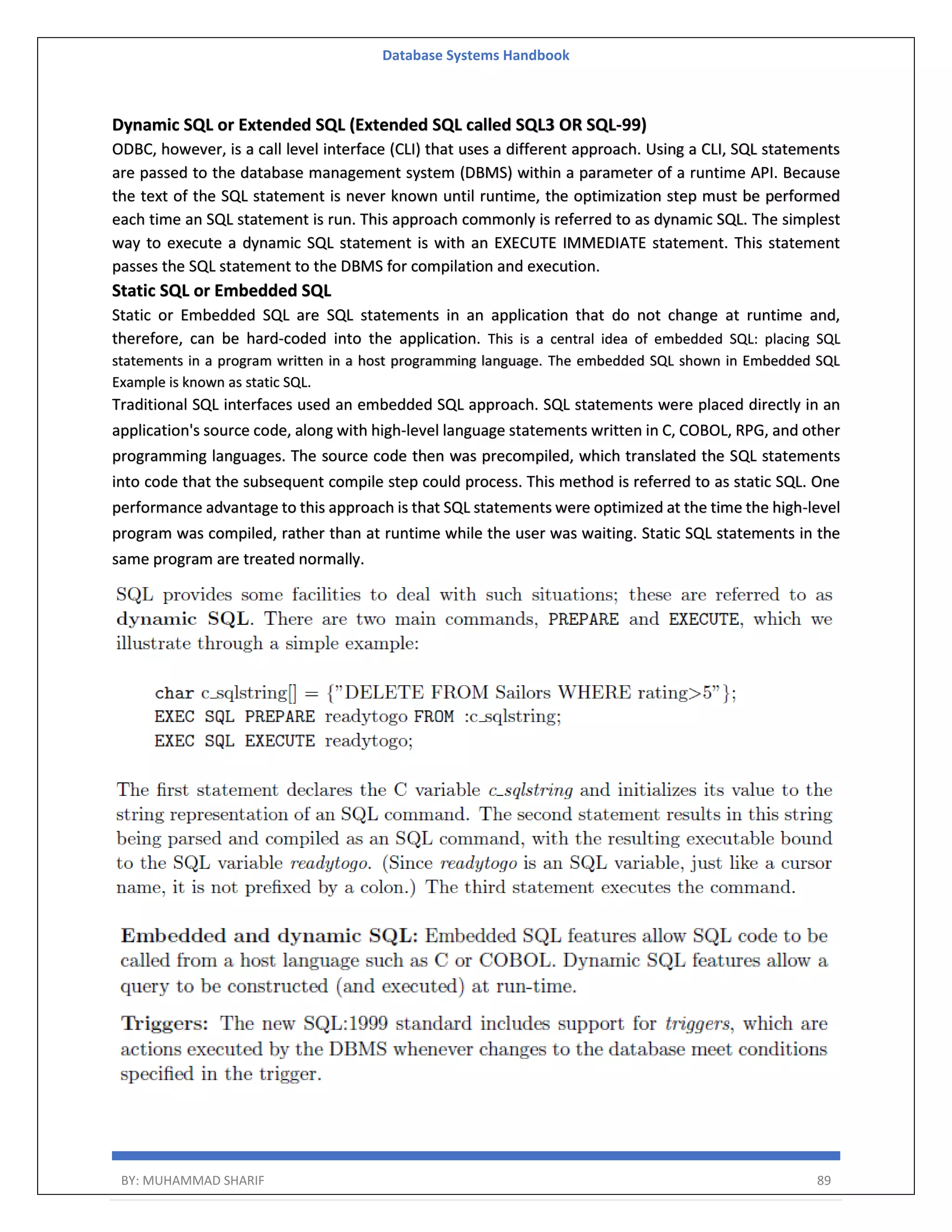 Database Systems Handbook BY: MUHAMMAD SHARIF 89 Dynamic SQL or Extended SQL (Extended SQL called SQL3 OR SQL-99) ODBC, however, is a call level interface (CLI) that uses a different approach. Using a CLI, SQL statements are passed to the database management system (DBMS) within a parameter of a runtime API. Because the text of the SQL statement is never known until runtime, the optimization step must be performed each time an SQL statement is run. This approach commonly is referred to as dynamic SQL. The simplest way to execute a dynamic SQL statement is with an EXECUTE IMMEDIATE statement. This statement passes the SQL statement to the DBMS for compilation and execution. Static SQL or Embedded SQL Static or Embedded SQL are SQL statements in an application that do not change at runtime and, therefore, can be hard-coded into the application. This is a central idea of embedded SQL: placing SQL statements in a program written in a host programming language. The embedded SQL shown in Embedded SQL Example is known as static SQL. Traditional SQL interfaces used an embedded SQL approach. SQL statements were placed directly in an application's source code, along with high-level language statements written in C, COBOL, RPG, and other programming languages. The source code then was precompiled, which translated the SQL statements into code that the subsequent compile step could process. This method is referred to as static SQL. One performance advantage to this approach is that SQL statements were optimized at the time the high-level program was compiled, rather than at runtime while the user was waiting. Static SQL statements in the same program are treated normally. 