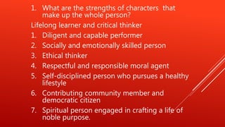 1. What are the strengths of characters that
make up the whole person?
Lifelong learner and critical thinker
1. Diligent and capable performer
2. Socially and emotionally skilled person
3. Ethical thinker
4. Respectful and responsible moral agent
5. Self-disciplined person who pursues a healthy
lifestyle
6. Contributing community member and
democratic citizen
7. Spiritual person engaged in crafting a life of
noble purpose.
 