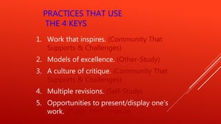 PRACTICES THAT USE
THE 4 KEYS
1. Work that inspires. (Community That
Supports & Challenges)
2. Models of excellence. (Other-Study)
3. A culture of critique. (Community That
Supports & Challenges)
4. Multiple revisions. (Self-Study)
5. Opportunities to present/display one’s
work. (Public Performance)
 