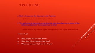 “ON THE LINE”
1. Mark a line across the classroom with 7 points.
1=Not True of Me; 7=Very true of me”
2. “Go and stand at the point on the line that best describes you in terms of the
following statement” (5-6 students at a time):
“I take care of my health. I get enough sleep, eat right, and exercise.”
Follow up Q’s:
 Why did you put yourself there?
 How does this compare to last year?
 Where do you want to be in the future?
 