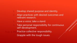 THE 6 PRINCIPLES OF THE ELC:
1. Develop shared purpose and identity.
2. Align practices with desired outcomes and
relevant research.
3. Have a voice; take a stand.
4. Take personal responsibility for continuous
self-development.
5. Practice collective responsibility.
6. Grapple with the tough issues.
 