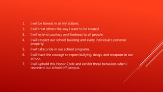 1. I will be honest in all my actions.
2. I will treat others the way I want to be treated.
3. I will extend courtesy and kindness to all people.
4. I will respect our school building and every individual’s personal
property.
5. I will take pride in our school programs.
6. I will have the courage to report bullying, drugs, and weapons in our
school.
7. I will uphold this Honor Code and exhibit these behaviors when I
represent our school off campus.
 