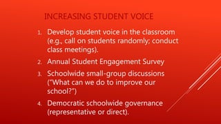 INCREASING STUDENT VOICE
1. Develop student voice in the classroom
(e.g., call on students randomly; conduct
class meetings).
2. Annual Student Engagement Survey
3. Schoolwide small-group discussions
(“What can we do to improve our
school?”)
4. Democratic schoolwide governance
(representative or direct).
 