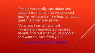 “People here really care about and
support each other. An experienced
teacher will coach a new teacher, but it
goes the other way as well.
“As a new teacher, you feel
immediately appreciated because
people find out what you’re good at
and want to learn from you.”
—High School Math Teacher
 