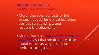 MORAL CHARACTER:
DOING THE RIGHT THING
Moral character consists of the
virtues needed for ethical behavior,
positive relationships, and
responsible citizenship.
Moral character honors the interests
of others, so that we do not violate
moral values as we pursue our
performance goals.
 